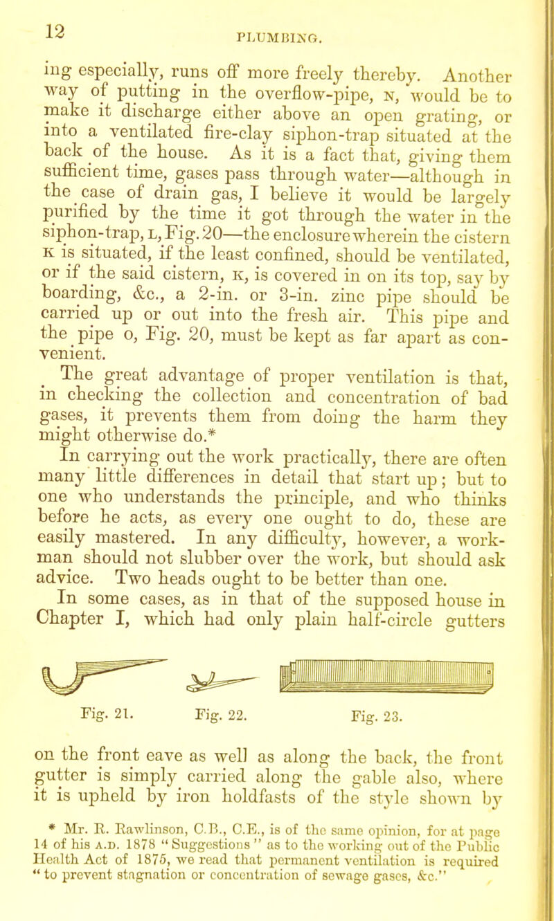 PLUMniXG. ing especially, runs off more freely thereby. Another way of putting in the overflow-pipe, n, would be to make it discharge either above an open gratino-, or into a ventilated fire-clay siphon-trap situated at the back of the house. As it is a fact that, giving them sufficient time, gases pass through water—although in the case of drain gas, I believe it would be largely purified by the time it got through the water in°the siphon-trap, l, Fig. 20—the enclosure wherein the cistern K is situated, if the least confined, should be ventilated, or if the said cistern, k, is covered in on its top, say by boarding, &c., a 2-in. or 3-in. zinc pipe should be carried up or out into the fresh air. This pipe and the ^ pipe o, Fig. 20, must be kept as far apart as con- venient. The great advantage of proper ventilation is that, in checking the collection and concentration of bad gases, it prevents them from doing the harm they might otherwise do.* In carrying out the work practically, there are often many little differences in detail that start up; but to one who understands the principle, and who thinks before he acts, as every one ought to do, these are easily mastered. In any difficulty, however, a work- man should not slubber over the work, but should ask advice. Two heads ought to be better than one. In some cases, as in that of the supposed house in Chapter J, which had only plain half-cii-cle gutters Fig. 21. Fig. 22. Fig. 23. on the front eave as well as along the back, the front gutter is simply carried along the gable also, where it is upheld by iron holdfasts of the style shown by * Mr. U. Rawlinson, C.B., C.E., is of tlio same opinion, for at page 14 of his A.D. 1878  Suggestions  as to the working out of the Pubiic Health Act of 1875, we read that permanent ventilation is required  to prevent stagnation or concentration of sewage gases, &c.