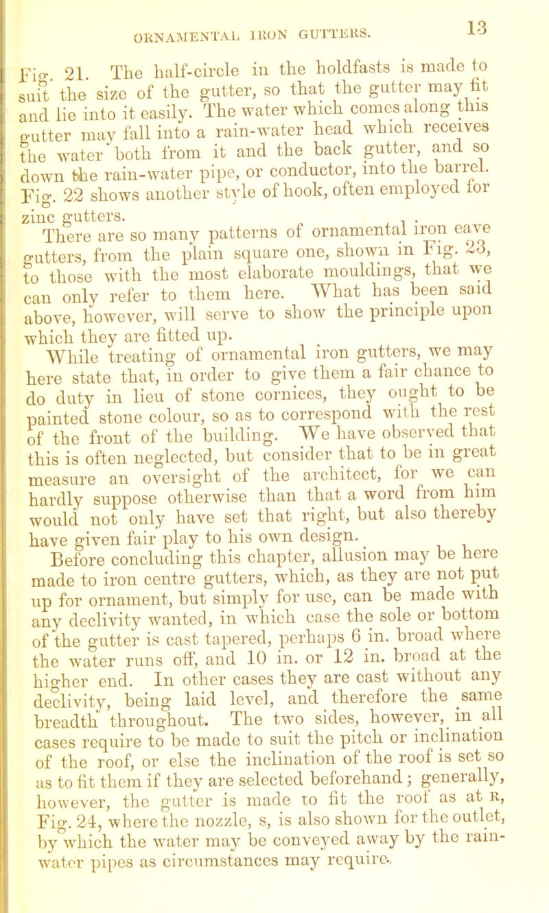 Ficr 21 The half-circle in the holdfasts is made to suit the size of the gutter, so that the gutter may fit and lie into it easily. The water which comes along this gutter may fall into a rain-water head which receives the water both from it and the back gutter, and so down tJie rain-water pipe, or conductor, into the barrel. Fio. 22 shows another style of hook, often employed lor zinc gutters. There are so many patterns of ornamental iron eave gutters, from the plain square one, shown m Fig. 23, to those with the most elaborate mouldings, that we can only refer to them here. What has been said above, however, will serve to show the principle upon which they are fitted up. While treating of ornamental iron gutters, we may here state that, in order to give them a fair chance to do duty in lieu of stone cornices, they ought to be painted stone colour, so as to correspond with the rest of the front of the building. We have observed that this is often neglected, but consider that to be m great measure an oversight of the architect, for we can hardly suppose otherwise than that a word from him would not only have set that right, but also thereby have given fair' play to his own design. Before concluding this chapter, allusion may be here made to iron centre gutters, which, as they are not put up for ornament, but simply for use, can be made with any declivity wanted, in which case the sole or bottom of the gutter is cast tapered, perhaps 6 in. broad where the water runs off, and 10 in. or 12 in. broad at the higher end. In other cases they are cast without any declivity, being laid level, and therefore the same breadth throughout. The two sides, however, in all cases require to be made to suit the pitch or inclination of the roof, or else the inclination of the roof is set so as to fit them if they are selected beforehand; generally, however, the gutter is made to fit the roof as at R, Fig. 24, where the nozzle, s, is also shown for the outlet, by which the water may be conveyed away by the rain- water pipes as circumstances may require