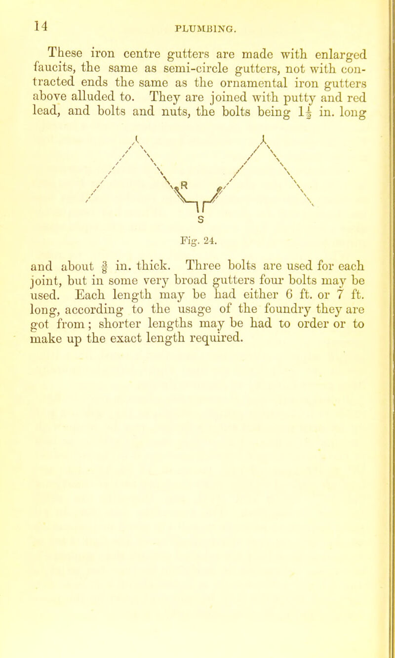 These iron centre gutters are made with, enlarged faucits, the same as semi-circle gutters, not with con- tracted ends the same as the ornamental iron gutters above alluded to. They are joined with putt)^ and red lead, and bolts and nuts, the bolts being in. long Fig. 24. and about f in. thick. Three bolts are used for each joint, but in some vevy broad gutters four bolts may be used. Each, length may be had either 6 ft. or 7 ft. long, according to the usage of the foundry they are got from; shorter lengths may be had to order or to make up the exact length required.