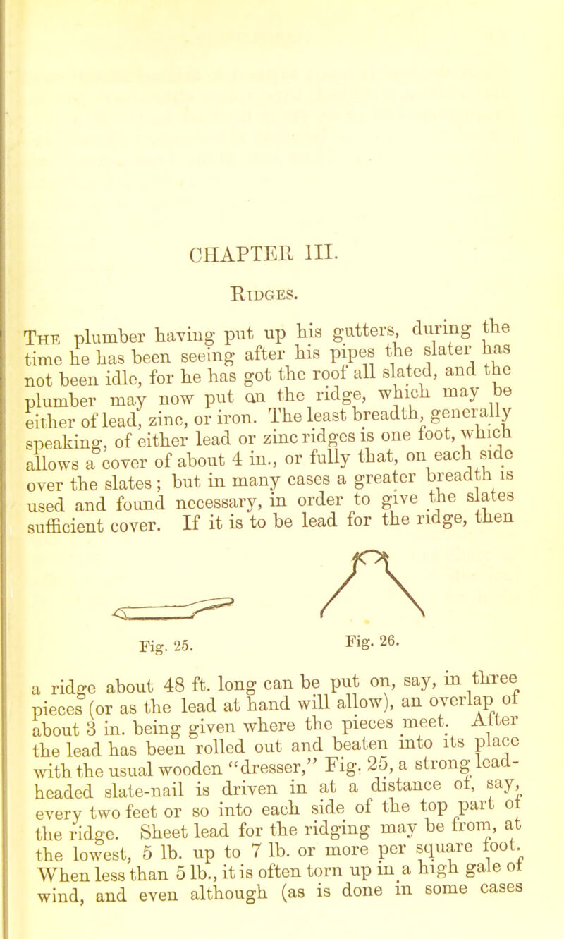 Ridges. The plumber hayiug put up bis gutters during the time be has been seeing after bis pipes the slater has not been idle, for he has got the roof all slated, and the plumber may now put an the ridge, which may be either of lead, zinc, or iron. The least breadth generally speaking, of either lead or zinc ridges is one loot, which allows a cover of about 4 in., or fully that, on each side over the slates ; but in many cases a greater breadth is used and found necessary, in order to give the slates sufficient cover. If it is to be lead for the ridge, then Fig. 25. I'ig- 26. a ridge about 48 ft. long can be put on, say, in three pieces (or as the lead at hand will allow), an overlap ol about 3 in. being given where the pieces meet Alter the lead has been rolled out and beaten into its place with the usual wooden dresser, Fig. 25, a strong lead- headed slate-nail is driven in at a distance ol, say, every two feet or so into each side of the top part ot the ridge. Sheet lead for the ridging may be Irom, at the lowest, 5 lb. up to 7 lb. or more per square loot When less than 5 lb., it is often torn up in a high gale ot wind, and even although (as is done m some cases