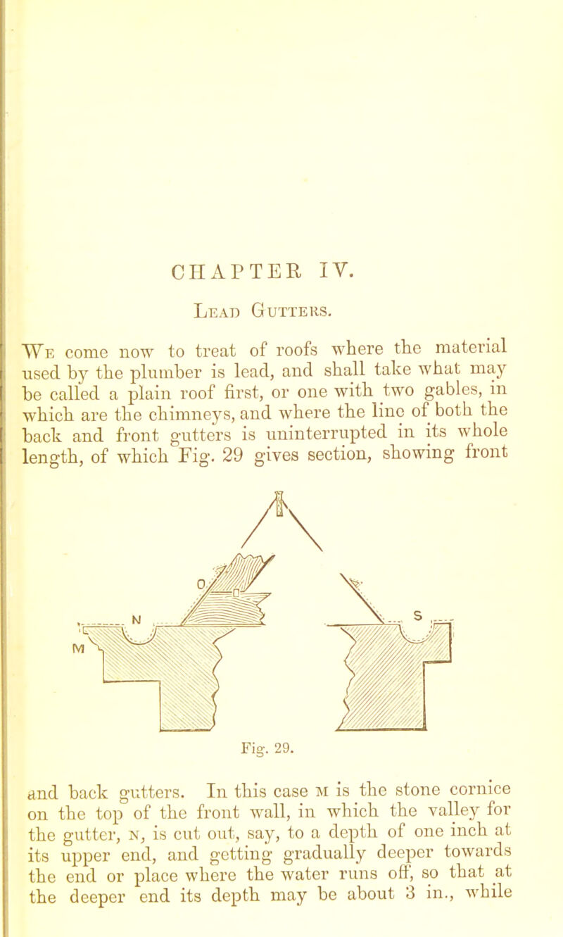 Lead Gutters, We come now to treat of roofs where the material used by the plumber is lead, and shall take what maj^ be called a plain roof first, or one with two gables, m which are the chimneys, and where the lino of both the back and front gaitters is uninterrupted in its whole length, of which Fig. 29 gives section, showing front Fig. 29. and back gutters. In this case m is the stone cornice on the top of the front wall, in which the valley for the gutter, n, is cut out, say, to a depth of one inch at its upper end, and getting gradually deeper towards the end or place where the water runs off, so that at the deeper end its depth may be about 3 in., while