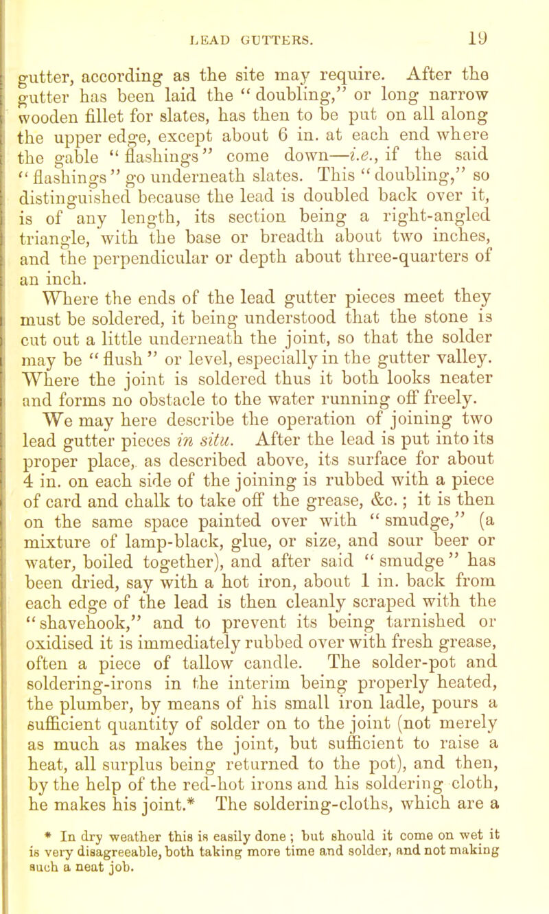 gutter, according as the site may require. After the I gutter has been laid the  doubling, or long narrow wooden fillet for slates, has then to be put on all along the upper edge, except about 6 in. at each end where I the gable flashings come down—i.e., if the said I  flashings  go underneath slates. This  doubling, so ■ distinguished because the lead is doubled back over it, : is of any length, its section being a right-angled triangle, with the base or breadth about two inches, and the perpendicular or depth about three-quarters of an inch. Where the ends of the lead gutter pieces meet they must be soldered, it being understood that the stone is cut out a little underneath the joint, so that the solder I may be  flush  or level, especially in the gutter valley. ■ Where the joint is soldered thus it both looks neater and forms no obstacle to the water running off freely. We may here describe the operation of joining two ' lead gutter pieces m situ. After the lead is put into its proper place, as described above, its surface for about 4 in. on each side of the joining is rubbed with a piece I of card and chalk to take ofi the grease, &c.; it is then j on the same space painted over with  smudge, (a ! mixture of lamp-black, glue, or size, and sour beer or I water, boiled together), and after said  smudge  has been dried, say with a hot iron, about 1 in. back from each edge of the lead is then cleanly scraped with the ! shavehook, and to prevent its being tarnished or oxidised it is immediately rubbed over with fresh grease, often a piece of tallow candle. The solder-pot and soldering-irons in the interim being properly heated, the plumber, by means of his small iron ladle, pours a sufficient quantity of solder on to the joint (not merely as much as makes the joint, but sufficient to raise a heat, all surplus being returned to the pot), and then, by the help of the red-hot irons and his soldering cloth, he makes his joint.* The soldering-cloths, which are a ♦ In dry weather this is easily done; but should it come on wet it is very disagreeable, both taking more time and solder, and not making auuh a neat job.