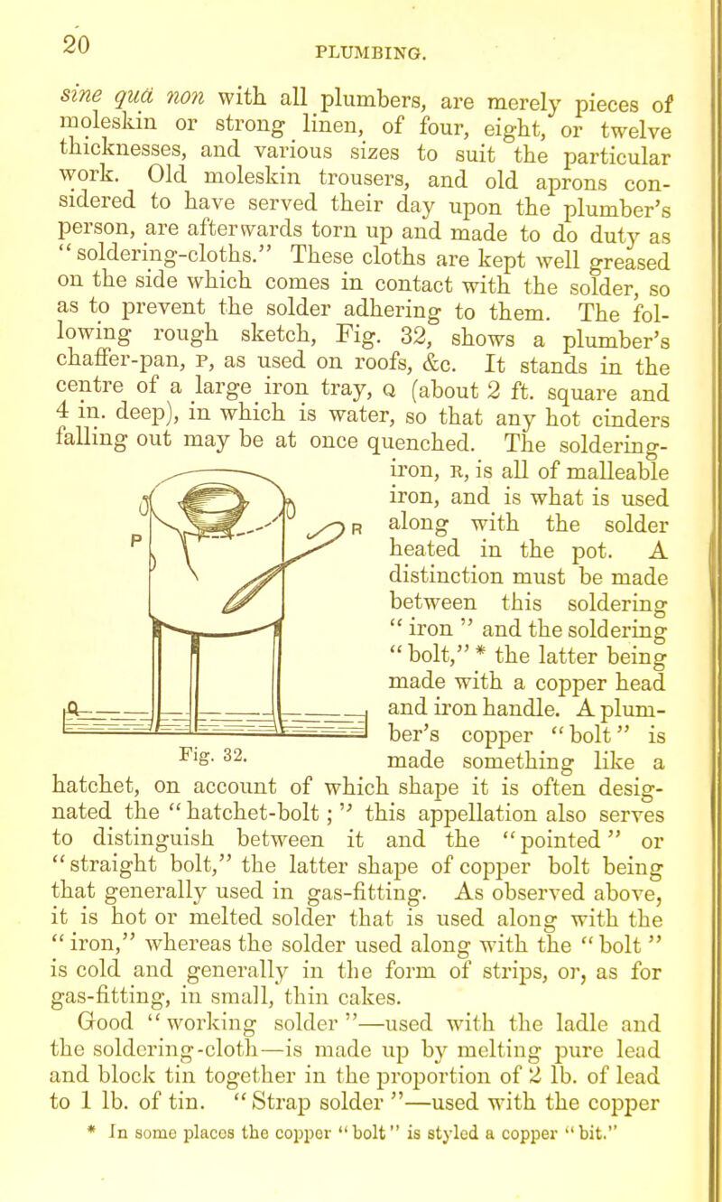 PLUMBING. Sine qua non with all plumbers, are merely pieces of rnoleskm or strong linen, of four, eight, or twelve thicknesses, and various sizes to suit the particular work. Old moleskin trousers, and old aprons con- sidered to have served their day upon the plumber's person, are afterwards torn up and made to do duty as  soldering-cloths. These cloths are kept well greased on the side which comes in contact with the solder, so as to prevent the solder adhering to them. The fol- lowing rough sketch, Fig. 32, shows a plumber's chaffer-pan, p, as used on roofs, &c. It stands in the centre of a large iron tray, q (about 2 ft. square and 4 m. deep), m which is water, so that any hot cinders falhng out may be at once quenched. The soldering- iron, R, is all of malleable iron, and is what is used along with the solder heated in the pot. A distinction must be made between this solderina-  iron  and the soldering bolt,* the latter being made with a copper head and iron handle. A plum- ber's copjDer bolt is made something like a Fig. 32. —^— hatchet, on account of which shape it is often desig- nated the  hatchet-bolt; this appellation also serves to distinguish between it and the pointed or straight bolt, the latter shape of copper bolt being that generally used in gas-fitting. As observed above, it is hot or melted solder that is used along with the  iron, whereas the solder used along with the  bolt  is cold and generally in the form of strips, or, as for gas-fitting, in small, thin cakes. Good working solder—used with the ladle and the soldering-cloth—is made up by melting pure lead and block tin together in the proportion of 2 lb. of lead to 1 lb. of tin. Strap solder —used with the copper * In some places the copijer bolt is styled a copper bit.