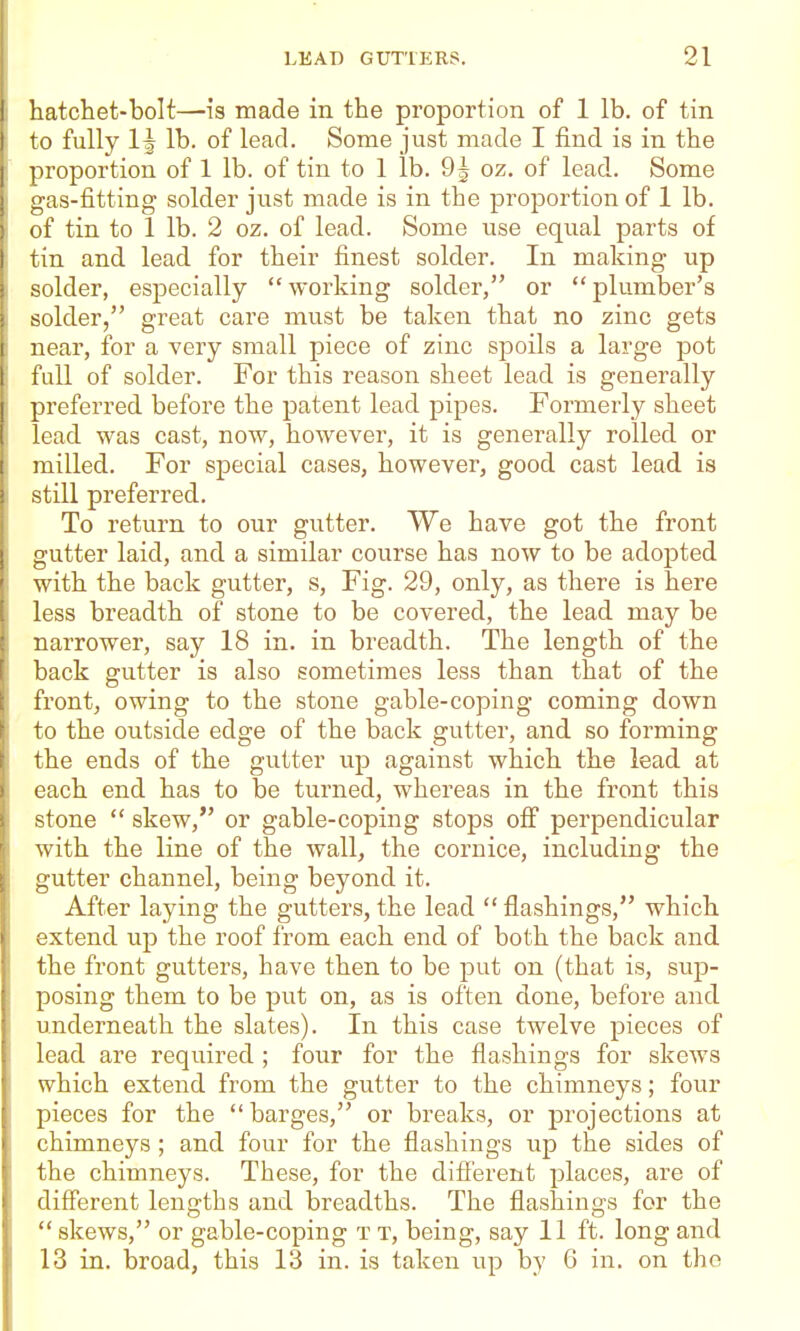 hatchet-bolt—is made in the proportion of 1 lb. of tin to fully 1^ lb. of lead. Some just made I find is in the proportion of 1 lb. of tin to 1 lb. 9^ oz. of lead. Some gas-fitting solder just made is in the proportion of 1 lb. of tin to 1 lb. 2 oz. of lead. Some use equal parts of tin and lead for their finest solder. In making up solder, especially working solder, or plumber's solder, great care must be taken that no zinc gets near, for a very small piece of zinc spoils a large pot full of solder. For this reason sheet lead is generally preferred before the patent lead pipes. Foi'merly sheet lead was cast, now, however, it is generally rolled or milled. For special cases, however, good cast lead is still preferred. To return to our gutter. We have got the front gutter laid, and a similar course has now to be adopted with the back gutter, s. Fig. 29, only, as there is here less breadth of stone to be covered, the lead may be narrower, say 18 in. in breadth. The length of the back gutter is also sometimes less than that of the front, owing to the stone gable-coping coming down to the outside edge of the back gutter, and so forming the ends of the gutter up against which the lead at each end has to be turned, whereas in the front this stone  skew, or gable-coping stops off perpendicular with the line of the wall, the cornice, including the gutter channel, being beyond it. After laying the gutters, the lead  flashings, which extend up the roof from each end of both the back and the front gutters, have then to be put on (that is, sup- posing them to be put on, as is often done, before and underneath the slates). In this case twelve pieces of lead are required ; four for the flashings for skews which extend from the gutter to the chimneys; four pieces for the barges, or breaks, or projections at chimneys ; and four for the flashings up the sides of the chimneys. These, for the difi'erent places, are of diff'erent leng'ths and breadths. The flashino-s for the  skews, or gable-coping t t, being, say 11 ft. long and 13 in. broad, this 13 in. is taken up by 6 in. on the