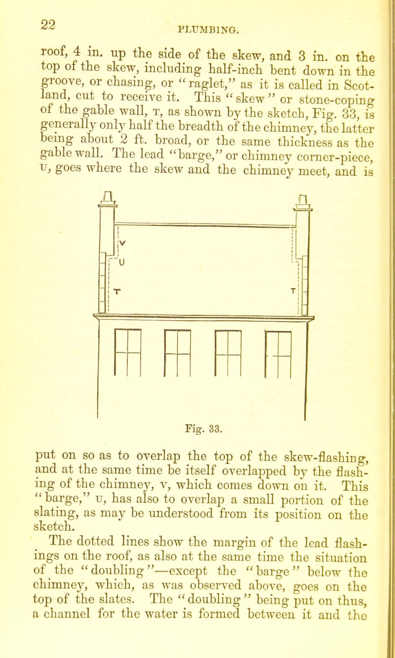 PLUMBING. roof, 4 m. up the side of the skew, and 3 in. on the top of the skew, including half-inch bent down in the groove, or chasing, or raglet, as it is called in Scot- land, cut to receive it. This skew or stone-coping of the gable wall, t, as shown by the sketch. Fig. 33, is generally only half the breadth of the chimney, the latter being about 2 ft. broad, or the same thickness as the gable wall. The lead barge, or chimney corner-piece, u, goes where the skew and the chimney meet, and is j jv T T =3 Fig. 33. put on so as to overlap the top of the skew-flashing, and at the same time be itself overlapped by the flash- ing of the chimney, v, which comes down on it. This barge, u, has also to overlap a small portion of the slating, as may be understood from its position on the sketch. The dotted lines show the margin of the lead flash- ings on the roof, as also at the same time the situation of the doubling—except the barge below the chimney, which, as was observed above, goes on the top of the slates. The doubling being put on thus, a channel for the water is formed between it and the