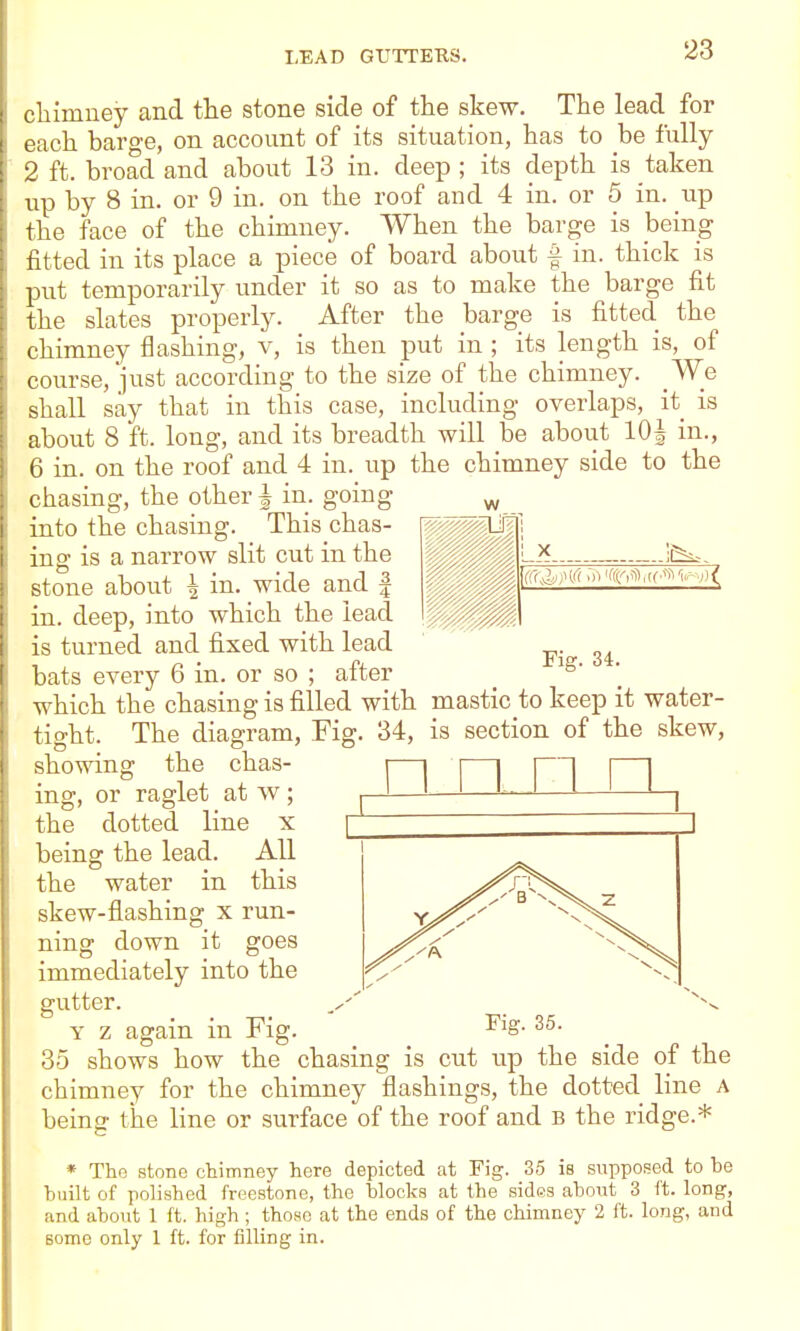 cliimney and the stone side of the skew. The lead for each barge, on account of its situation, has to be fully 2 ft. broad and about 13 in. deep ; its depth is taken up by 8 in. or 9 in. on the roof and 4 in. or 5 in. _up the face of the chimney. When the barge is being fitted in its place a piece of board about f in. thick is put temporarily under it so as to make the barge fit the slates properly. After the barge is fitted the chimney flashing, v, is then put in ; its length is, of course, just according to the size of the chimney. _We shall say that in this case, including overlaps, it is about 8 ft. long, and its breadth will be about lOJ in., 6 in. on the roof and 4 in. up the chimney side to the chasing, the other | in. going into the chasing. This chas- ing is a narrow slit cut in the stone about ^ in. wide and | in. deep, into which the lead is turned and fixed with lead ^. bats every 6 in, or so ; after which the chasing is filled with mastic to keep it water- tight. The diagram, Fig. 34, is section of the skew, showing the chas- ing, or raglet at w; the dotted line x n n n being the lead the water All in this skew-flashing x run- ning down it goes immediately into the gutter. Y z again in Fig Fig. 35. 35 shows how the chasing is cut up the side of the chimney for the chimney flashings, the dotted line A being the line or surface of the roof and B the ridge.* * The stone cliimney here depicted at Fig. 35 is supposed to be built of polished freestone, the blocks at the sides about 3 ft. long, and about 1 ft. high; those at the ends of the chimney 2 ft. long, and some only 1 ft. for filling in.