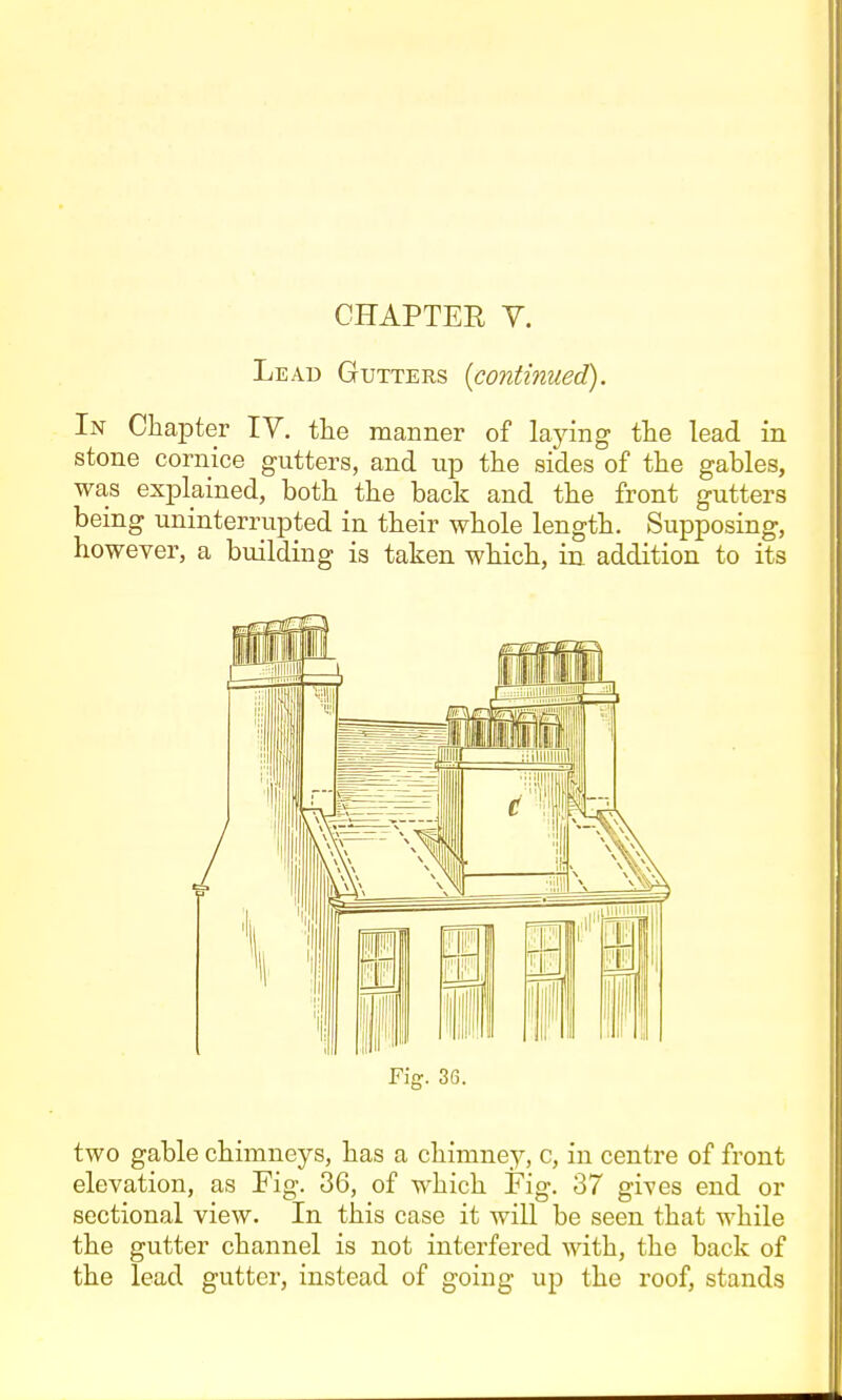 CHAPTER V. Lead Gutters (continued). In Chapter IV. tlie manner of laying the lead in stone cornice gutters, and up the sides of the gables, was explained, both the back and the front gutters being uninterrupted in their whole length. Supposing, however, a building is taken which, in addition to its Fig. 36. two gable chimneys, has a chimney, c, in centre of front elevation, as Fig. 36, of which Fig. 37 gives end or sectional view. In this case it will be seen that while the gutter channel is not interfered with, the back of the lead gutter, instead of going up the roof, stands