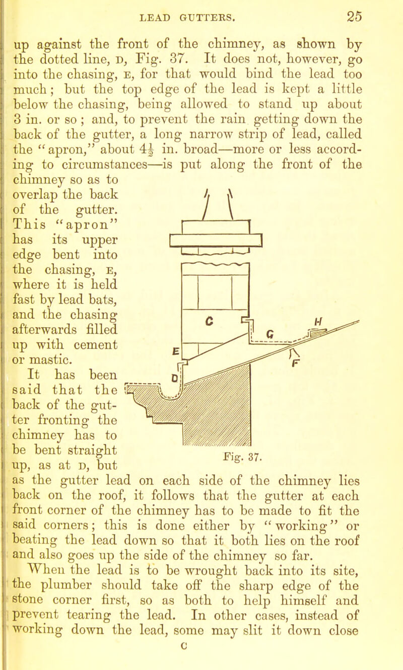 up against the front of the chimney, as shown by the dotted line, D, Fig. 37. It does not, however, go into the chasing, E, for that would bind the lead too much ; but the top edge of the lead is kept a little below the chasing, being allowed to stand iip about 3 in. or so ; and, to prevent the rain getting down the back of the gutter, a long narrow strip of lead, called the apron, about 4^ in. broad—more or less accord- ing to circumstances—is put along the front of the chimney so as to overlap the back of the gutter. This apron has its upper edge bent into the chasing, e, where it is held fast by lead bats, and the chasing afterwards filled up with cement or mastic. It has been said that the back of the gut- ter fronting the chimney has to be bent straight up, as at D, but Fig. 37. as the gutter lead on each side of the chimney lies back on the roof, it follows that the gutter at each front corner of the chimney has to be made to fit the said corners; this is done either by working or beating the lead down so that it both lies on the roof and also goes up the side of the chimney so far. When the lead is to be wrought back into its site, 'the plumber should take ofi the sharp edge of the stone corner first, so as both to help himself and 1 prevent tearing the lead. In other cases, instead of working down the lead, some may slit it down close c