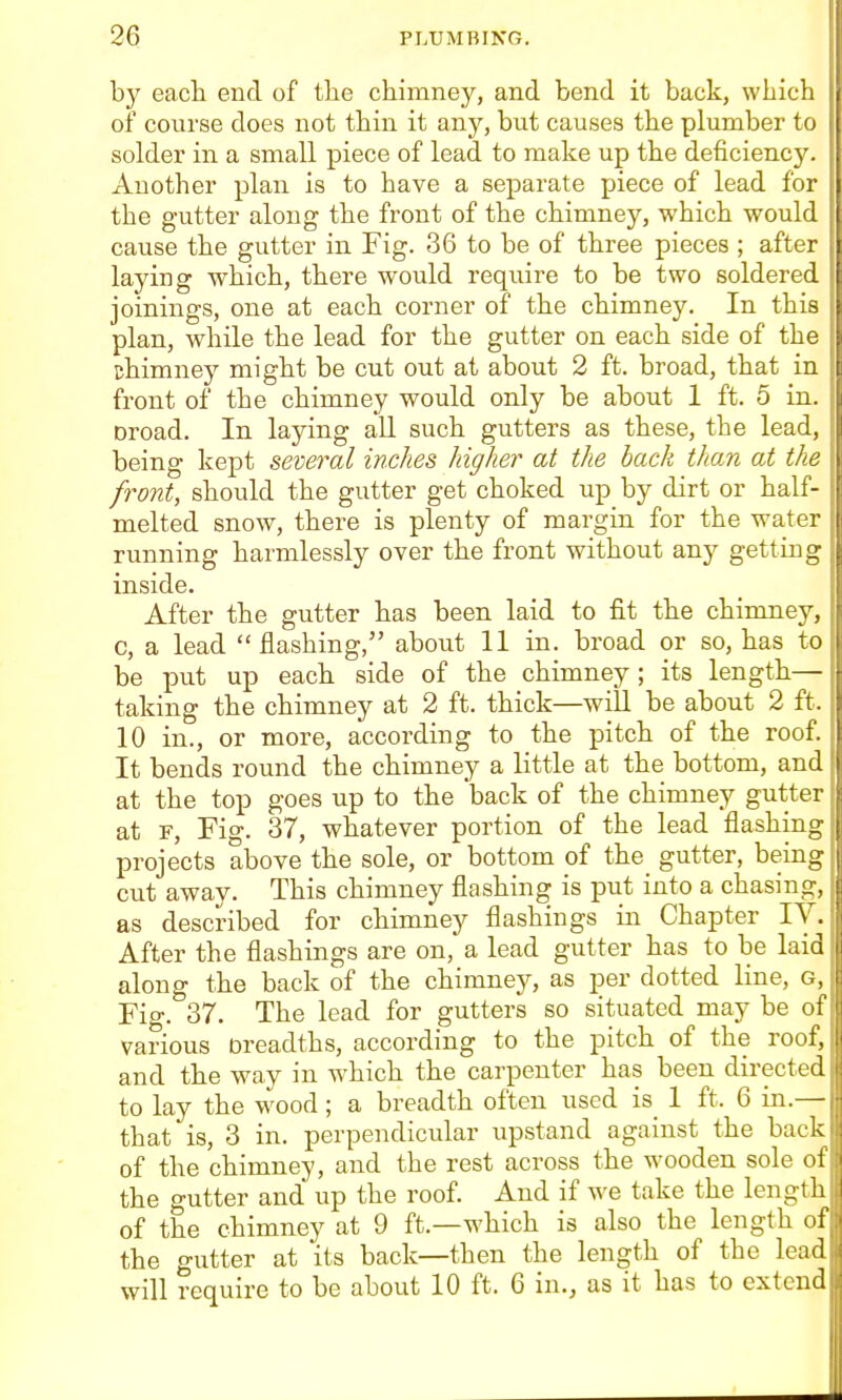 by each end of the chimney, and bend it back, which of course does not thin it any, but causes the plumber to solder in a small piece of lead to make up the deficiency. Another plan is to have a separate piece of lead for the gutter along the front of the chimney, which would cause the gutter in Fig. 36 to be of three pieces ; after laying which, there would require to be two soldered joinings, one at each corner of the chimney. In this ■ plan, while the lead for the gutter on each side of the chimney might be cut out at about 2 ft. broad, that in front of the chimney would only be about 1 ft. 5 in. | Droad. In laying all such gutters as these, the lead, - being kept several inches higher at the back than at the front, should the gutter get choked up by dirt or hall- melted snow, there is plenty of margin for the water running harmlessly over the front without any getting inside. After the gutter has been laid to fit the chimney, c, a lead flashing, about 11 in. broad or so, has to be put up each side of the chimney ; its length— taking the chimney at 2 ft. thick—will be about 2 ft. 10 in., or more, according to the pitch of the roof. It bends round the chimney a little at the bottom, and at the top goes up to the 'back of the chimney gutter at F, Fig. 37, whatever portion of the lead flashing projects above the sole, or bottom of the gutter, being cut away. This chimney flashing is put into a chasing, as described for chimney flashings in Chapter IV. After the flashings are on, a lead gutter has to be laid along the back of the chimney, as per dotted line, G, Fig. 37. The lead for gutters so situated may be of various Dreadths, according to the pitch of the roof, and the way in which the carpenter has been directed to lay the w^ood; a breadth often used is 1 ft. 6 in.— that is, 3 in. perpendicular upstand against the back of the chimney, and the rest across the wooden sole of the gutter and up the roof. And if we take the length of the chimney at 9 ft.—which is also the length of the gutter at its back—then the length of the lead will require to be about 10 ft. 6 in., as it has to extend
