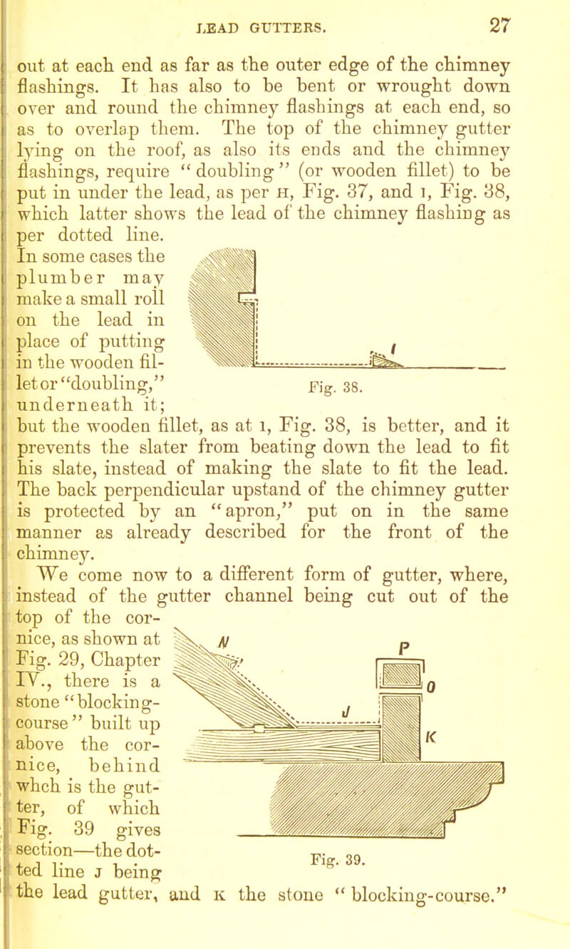 out at each end as far as the outer edge of the chimney flashings. It has also to be bent or wrought down over and round tlie chimney flashings at each end, so to overlap them. The top of the chimney gutter lying on the roof, as also its ends and the chimney flashings, require doubling (or wooden fillet) to be put in under the lead, as per H, Fig. 37, and i, Fig. 38, which latter shows the lead of the chimney flashing as per dotted line. In some cases the plumber may make a small roll on the lead in place of putting '^^Mi , / in the wooden fil- ^^Mi. let or doubling, j7ig. 33. underneath it; but the wooden fillet, as at 1, Fig. 38, is better, and it prevents the slater from beating down the lead to fit his slate, instead of making the slate to fit the lead. The back perpendicular upstand of the chimney gutter is protected by an apron, put on in the same manner as already described for the front of the chimney. We come now to a difierent form of gutter, where, instead of the gutter channel bemg cut out of the top of the cor- N nice, as shown at Fig. 29, Chapter I^., there is a stone blocking- course built up above the cor- nice, behind whch is the gut- ter, of which Fig. 39 gives section—the dot- led line J being Pig. 39. the lead gutter, and k the stone  blocking-course.