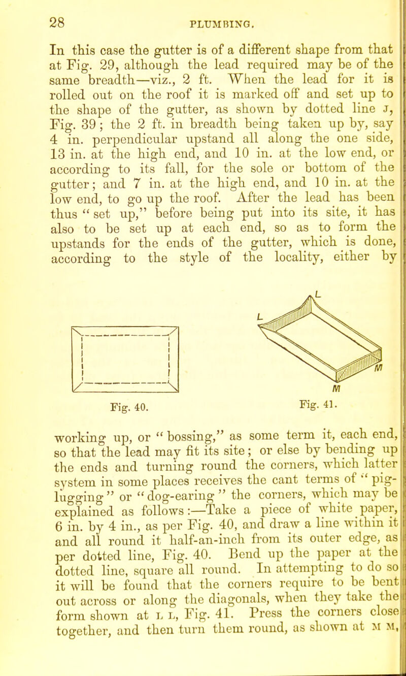 In this case the gutter is of a different shape from that at Fig. 29, although the lead required may be of the same breadth—viz., 2 ft. When the lead for it is rolled out on the roof it is mai-ked off and set up to the shape of the gutter, as shown by dotted line J, Fig. 39 ; the 2 ft. in breadth being taken up by, say 4 in. perpendicular upstand all along the one side, 13 in. at the high end, and 10 in. at the low end, or according to its fall, for the sole or bottom of the gutter; and 7 in. at the high end, and 10 in. at the low end, to go up the roof. After the lead has been thus  set up, before being put into its site, it has also to be set up at each end, so as to form the upstands for the ends of the gutter, which is done, according to the style of the locality, either by Fig. 40. Fig. 41. working up, or  bossing, as some term it, each end, so that the lead may fit its site ; or else by bending up the ends and turning round the corners, which latter system in some places receives the cant terms of pig- liigging or dog-earing the corners, which may be explained as follows :—Take a piece of white paper, 6 in. by 4 in., as per Fig. 40, and draw a line within it and all round it half-an-inch from its outer edge, as per dotted line. Fig. 40. Bend up the paper at the dotted line, square all round. In attempting to do so it will be found that the corners require to be bent out across or along the diagonals, when they take the form shown at l l. Fig. 41. Press the corners close together, and then turn them round, as shown at M M,