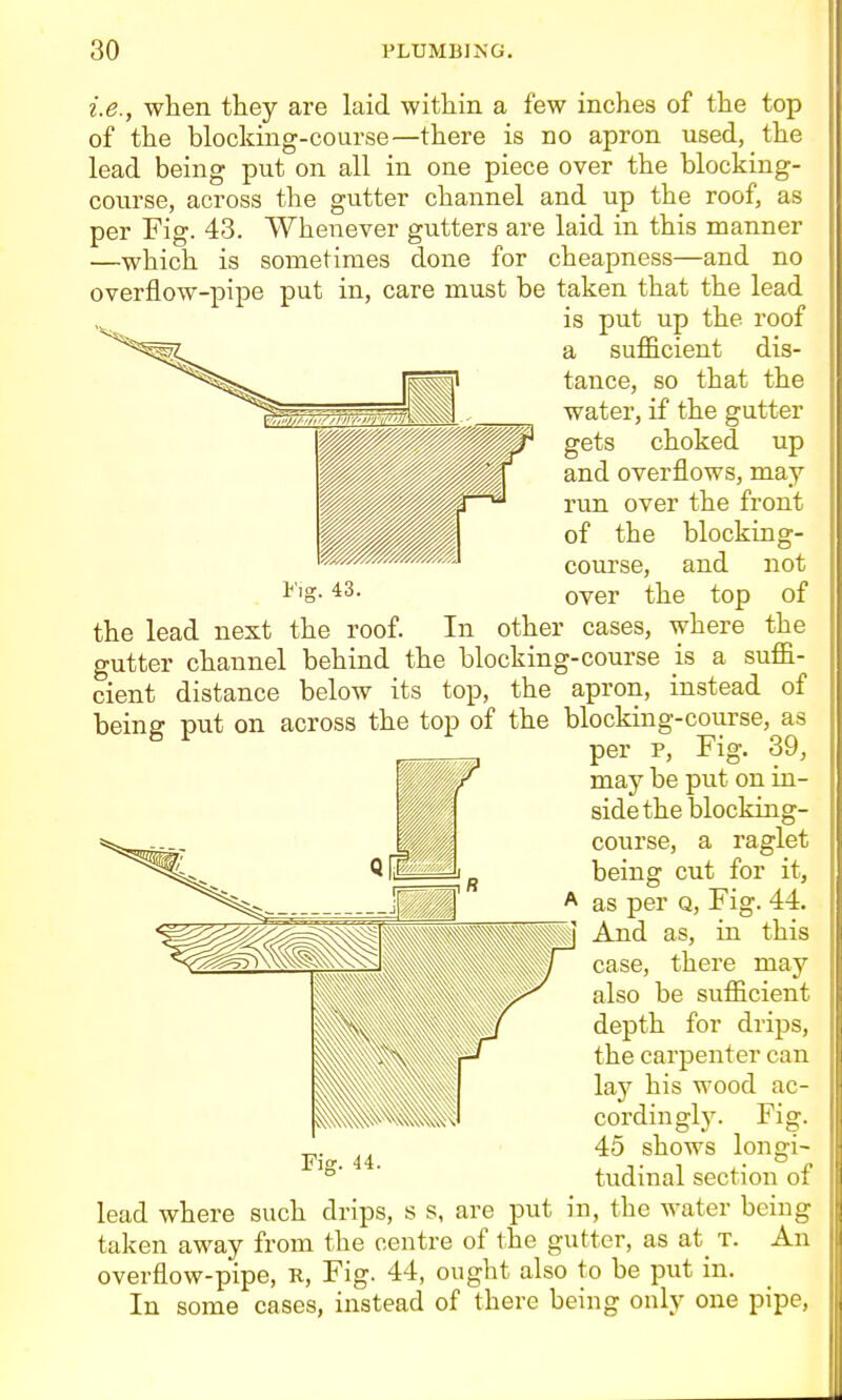 Fiff. 43. i.e., when they are laid within a few inches of the top of the blocking-course—there is no apron used, the lead being put on all in one piece over the blocking- course, across the gutter channel and up the roof, as per Fig. 43. Whenever gutters are laid in this manner —which is sometimes done for cheapness—and no overflow-pipe put in, care must be taken that the lead is put up the roof a sufficient dis- tance, so that the water, if the gutter gets choked up and overflows, may run over the front of the blocking- course, and not over the top of the lead next the roof. In other cases, where the gutter channel behind the blocking-course is a suffi- cient distance below its top, the apron, instead of being put on across the top of the blocking-course, as per p. Fig. 39, may be put on in- side the blocking- course, a raglet being cut for it, as per q. Fig. 44. And as, in this case, there may also be sufficient depth for drips, the carpenter can lay his wood ac- cordingl3\ Fig. 45 shows longi- tudinal section of lead where such drips, s s, are put in, the water being taken away from the centre of the gutter, as at_ t. An overflow-pipe, R, Fig. 44, ought also to be put in. In some cases, instead of there being only one pipe,