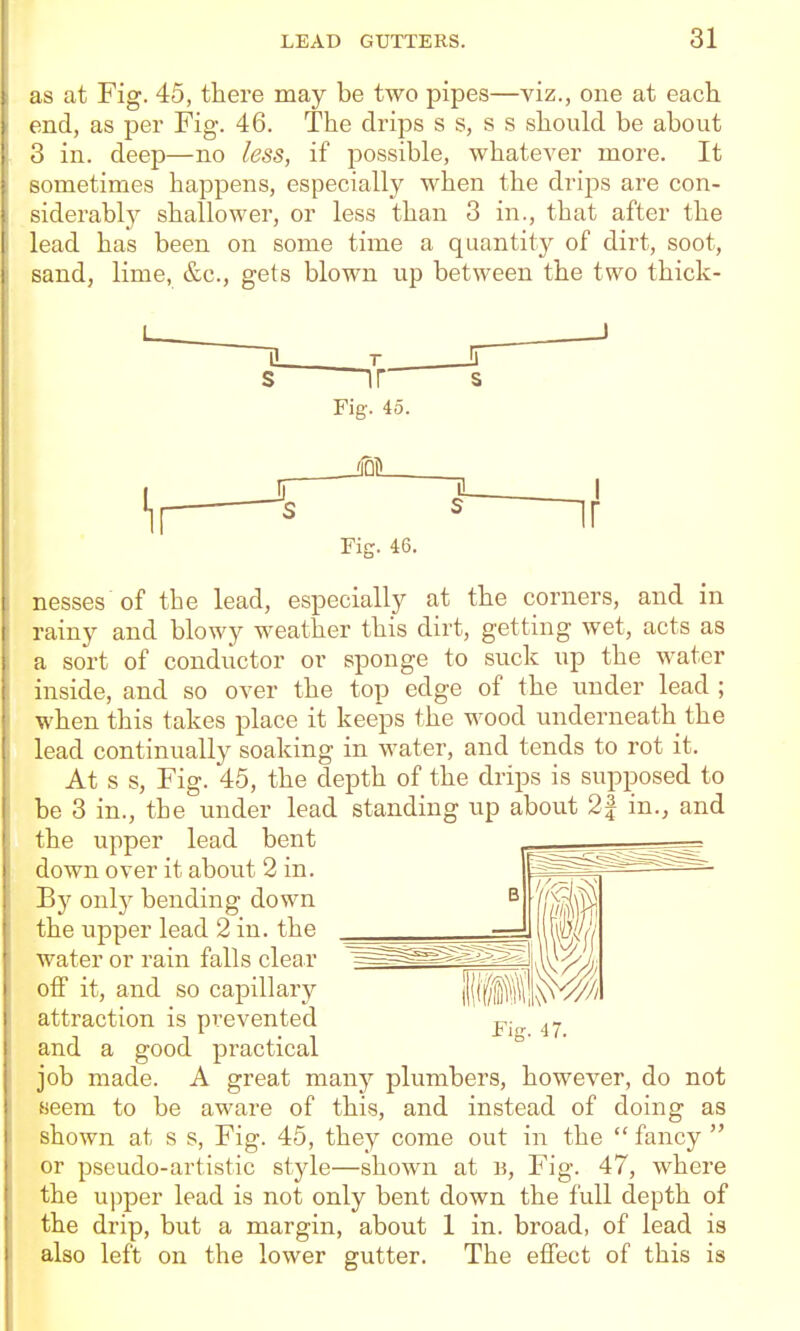 as at Fig. 45, there may be two pipes—yiz., one at each end, as per Fig. 46. The drips s s, s s should be about o in. deep—no less, if possible, whatever more. It sometimes happens, especially when the drips are con- siderably shallower, or less than 3 in., that after the lead has been on some time a quantity of dirt, soot, sand, lime, &c., gets blown up between the two thick- Fig. 45. Fig. 46. nesses of the lead, especially at the corners, and in rainy and blowy weather this dirt, getting wet, acts as a sort of conductor or sponge to suck up the water inside, and so over the top edge of the under lead ; when this takes place it keeps the wood underneath the lead continually soaking in water, and tends to rot it. At s s, Fig. 45, the depth of the drips is supposed to be 3 in., the under lead standing up about 2| in., and the upper lead bent down over it about 2 in. By only bending down the upper lead 2 in. the water or rain falls clear off it, and so capillary attraction is prevented and a good practical job made. A great many plumbers, however, do not aeem to be aware of this, and instead of doing as shown at s s, Fig. 45, they come out in the  fancy  or pseudo-artistic style—shown at B, Fig. 47, where the upper lead is not only bent down the full depth of the drip, but a margin, about 1 in. broad, of lead is also left on the lower gutter. The eflfect of this is Fig. 47.