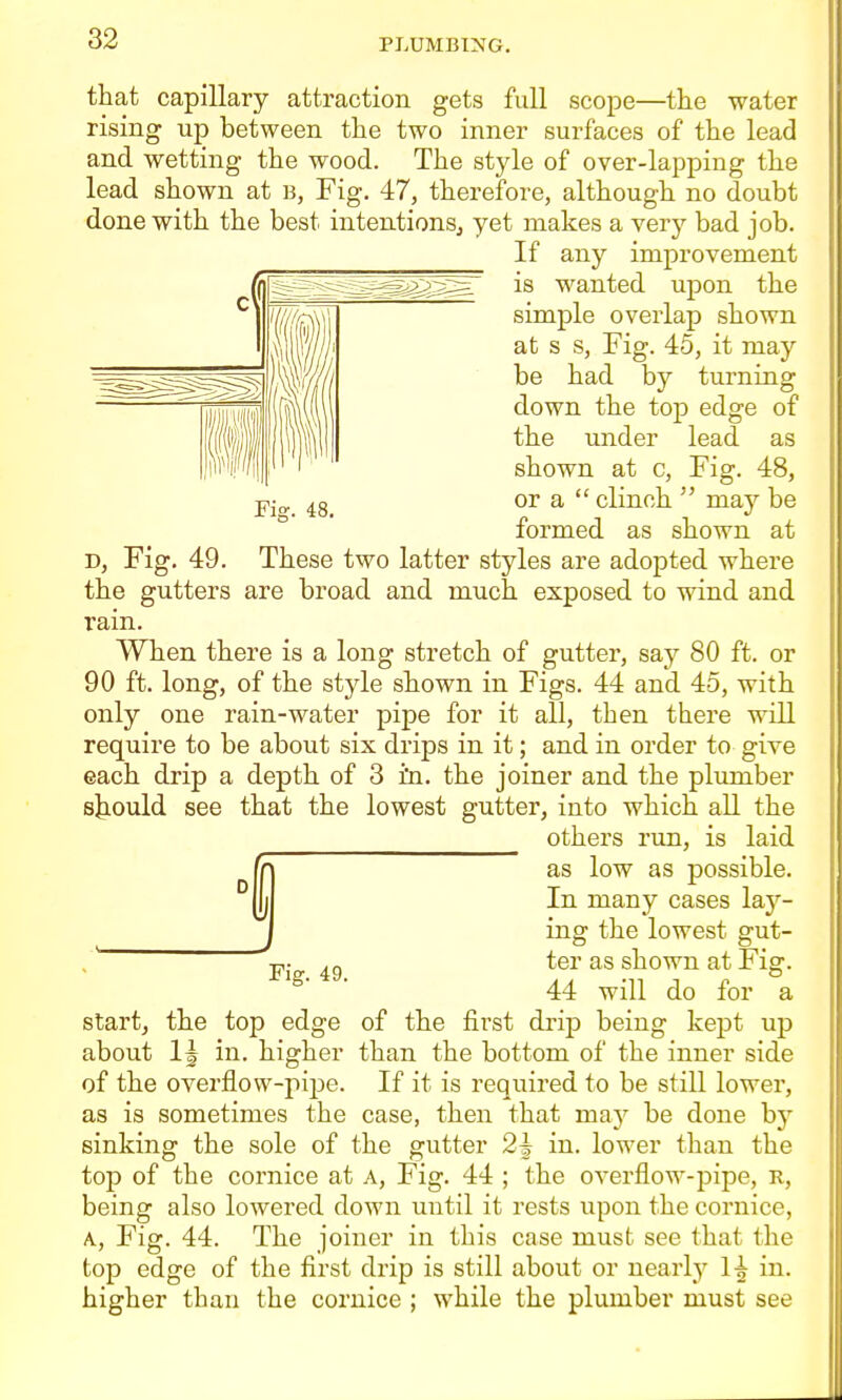 that capillary attraction gets full scope—the water rising up between the two inner surfaces of the lead and wetting the wood. The style of over-lapping the lead shown at b, Fig. 47, therefore, although no doubt done with the best intentionSj yet makes a very bad job. If any improvement is wanted upon the simple overlap shown at s s, Fig. 45, it may be had by turning down the top edge of the under lead as shown at c. Fig. 48, or a  clinch  may be formed as shown at D, Fig. 49. These two latter styles are adopted where the gutters are broad and much exposed to wind and rain. When there is a long stretch of gutter, say 80 ft. or 90 ft. long, of the style shown in Figs. 44 and 45, with only one rain-water pipe for it all, then there will require to be about six drips in it; and in order to give each drip a depth of 3 in. the joiner and the plumber sb-ould see that the lowest gutter, into which all the others run, is laid as low as possible. In many cases lay- ing the lowest gut- ,' ter as shown at Fig. 44 will do for a startj the top edge of the first drip being kept up about in. higher than the bottom of the inner side of the overflow-pipe. If it is required to be still lower, as is sometimes the case, then that ma)' be done by sinking the sole of the gutter 2| in. lower than the top of the cornice at A, Fig. 44 ; the overflow-pipe, r, being also lowered down until it rests upon the cornice, A, Fig. 44. The joiner in this case must see that the top edge of the first drip is still about or nearly H in. higher than the cornice ; while the plumber must see