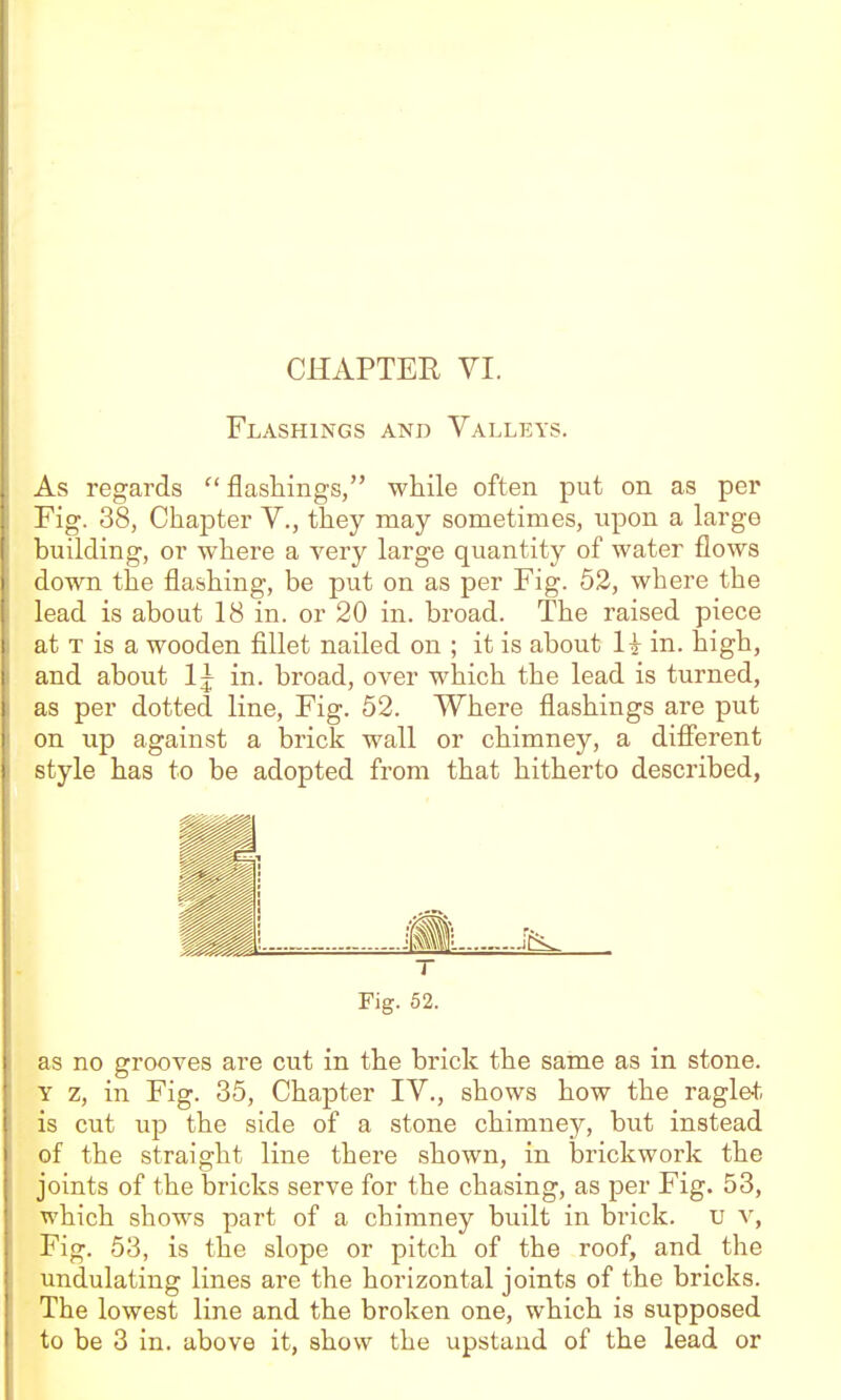 Flashings and Valleys. As regards  flashings, while often put on as per Fig. 38, Chapter V., they may sometimes, upon a large building, or where a very large quantity of water flows down the flashing, be put on as per Fig. 52, where the lead is about 18 in. or 20 in. broad. The raised piece at T is a wooden fillet nailed on ; it is about H in. high, and about 1 j in. broad, over which the lead is turned, as per dotted line. Fig. 52. Where flashings are put on up against a brick wall or chimney, a difierent style has to be adopted from that hitherto described, T Fig. 52. as no grooves are cut in the brick the same as in stone. Y z, in Fig. 35, Chapter IV., shows how the ragle* is cut up the side of a stone chimney, but instead of the straight line there shown, in brickwork the joints of the bricks serve for the chasing, as per Fig. 53, which shows part of a chimney built in brick, u v, Fig. 53, is the slope or pitch of the roof, and the undulating lines are the horizontal joints of the bricks. The lowest line and the broken one, which is supposed to be 3 in. above it, show the upstand of the lead or