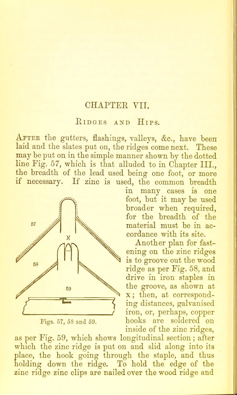 EiDGEs AND Hips. Ajfter the gutters, flashings, valleys, &c., have been laid and the slates put on, the ridges come next. These may be put on in the simple manner shown by the dotted line Fig. 57, which is that alluded to in Chapter III., the breadth of the lead used being one foot, or more if necessary. If zinc is used, the common breadth in many cases is one foot, but it may be used broader when required, for the breadth of the material must be in ac- cordance with its site. Another plan for fast- ening on the zinc ridges is to groove out the wood ridge as per Fig. 58, and drive in iron staples in the groove, as shown at X; then, at correspond- ing distances, galvanised iron, or, perhajDS, copjDer Figs. 57, 58 and 59. hooks are soldered on inside of the zinc ridges, as per Fig. 59, which shows longitudinal section; after which the zinc ridge is put on and slid along into its lace, the hook going through the stajDle, and thus olding down the ridge. To hold the edge of the zinc ridge zinc clips are nailed over the wood ridge and
