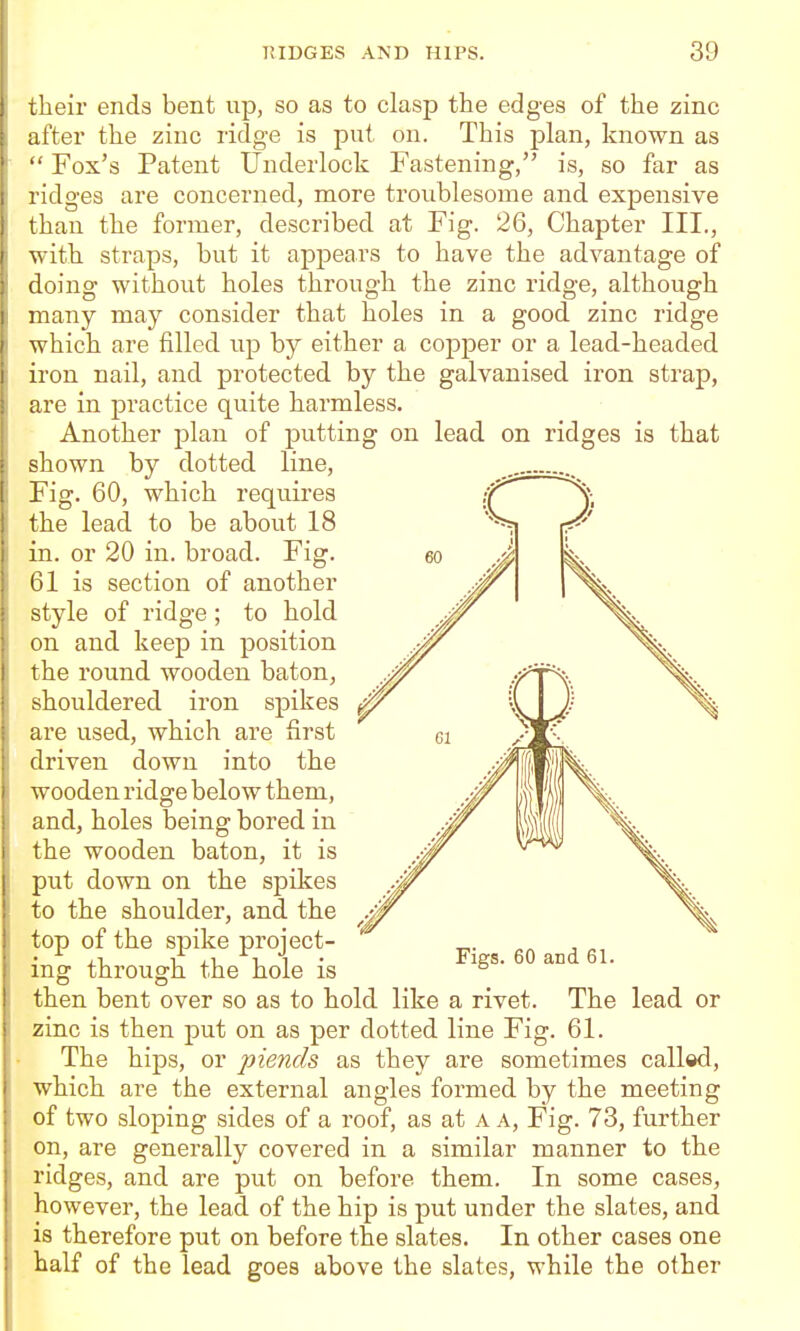 _^ IS _ Patent IJnclerlock Fastening, is, so far as are concerned, more troublesome and expensive advantage of zinc rido-( g,e, although zinc their ends bent up, so as to clasp the edges of the zinc after the zinc ridge is put on. This plan, known as Fox's ridges than the former, described at Fig. 26, Chapter III with straps, but it appears to have the doing without holes through the many may consider that holes in a good zinc ridge which are filled up by either a copper or a lead-headed iron nail, and protected by the galvanised iron strap, are in practice quite harmless. Another plan of putting on lead on ridges is that shown by dotted line. Fig. 60, which requires the lead to be about 18 in. or 20 in. broad. Fig. 61 is section of another style of ridge; to hold on and keep in position the round wooden baton, shouldered iron spikes are used, which are first driven down into the wooden ridge below them, and, holes being bored in the wooden baton, it is put down on the spikes to the shoulder, and the top of the spike project- ing through the hole is then bent over so as to hold like a rivet. The lead or zinc is then put on as per dotted line Fig. 61. The hips, or piends as they are sometimes called, which are the external angles formed by the meeting of two sloping sides of a roof, as at a a. Fig. 73, further on, are generally covered in a similar manner to the ridges, and are put on before them. In some cases, however, the lead of the hip is put under the slates, and is therefore put on before the slates. In other cases one half of the lead goes above the slates, while the other 60 and 61.