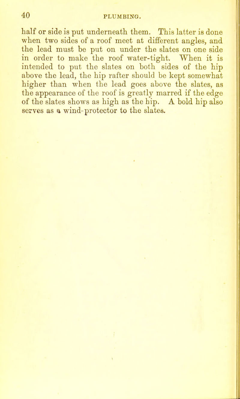 half or side is put underneath them. This latter is done when two sides of a roof meet at different angles, and the lead must be put on under the slates on one side in order to make the roof water-tight. When it is intended to put the slates on both sides of the hip above the lead, the hip rafter should be kept somewhat higher than when the lead goes above the slates, as the appearance of the roof is greatly marred if the edge of the slates shows as high as the hip. A bold hip also serves as a wind- protector to the slates.