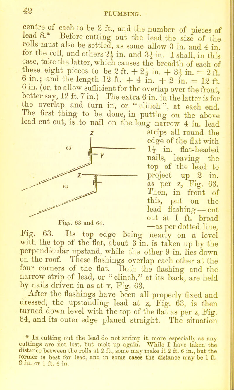 PLUMBING. centre of each to be 2 ft., and the number of pieces of lead 8.* Before cutting out the lead the size of the rolls must also be settled, as some allow 3 in. and 4 in. for the roll, and others 2| in. and 3| in. I shall, in this case, take the latter, which causes the breadth of each of these eight pieces to be 2 ft. + 21 in. + 3J in. = 2 ft. 6 m.; and the length 12 ft. + 4 m. +2 in. = 12 ft. 6 in. (or, to allow sufficient for the overlap over the front, better say, 12 ft. 7 iu.) The extra 6 in. in the latter is for the overlap and turn in, or  clinch, at each end. The first thing to be done, in putting on the above lead cut out, is to nail on the long narrow 4 in. lead strips all round the edge of the flat with in. flat-headed nails, leaving the top of the lead to project up 2 in. as per z, Fig. 63. Then, in front of this, put on the lead flashing — cut „. out at 1 ft. broad Figs. 63 and 64. j j.^. j ^■ ^ —as per dotted line. Fig. 63. Its top edge being nearly on a level with the top of the flat, about 3 in. is taken up by the perpendicular upstand, while the other 9 in. lies down on the roof. These flashings overlap each other at the four corners of the flat. Both the flashing and the narrow strip of lead, or  clinch, at its back, are held by nails driven in as at y. Fig. 63. After the flashings have been all properly fixed and dressed, the upstanding lead at z. Fig. 63, is then turned down level with the top of the flat as per z, Fig. 64, and its outer edge planed straight. The situation * In cutting out the lead do not sci-imp it, more especially as any cuttings are not lost, but melt up again. While I have taken the distance between the rolls at 2 ft., some may make it 2 ft. 6 in., but the former is best for lead, and in some cases the distance may be 1 ft. D in. or 1 ft. e in.