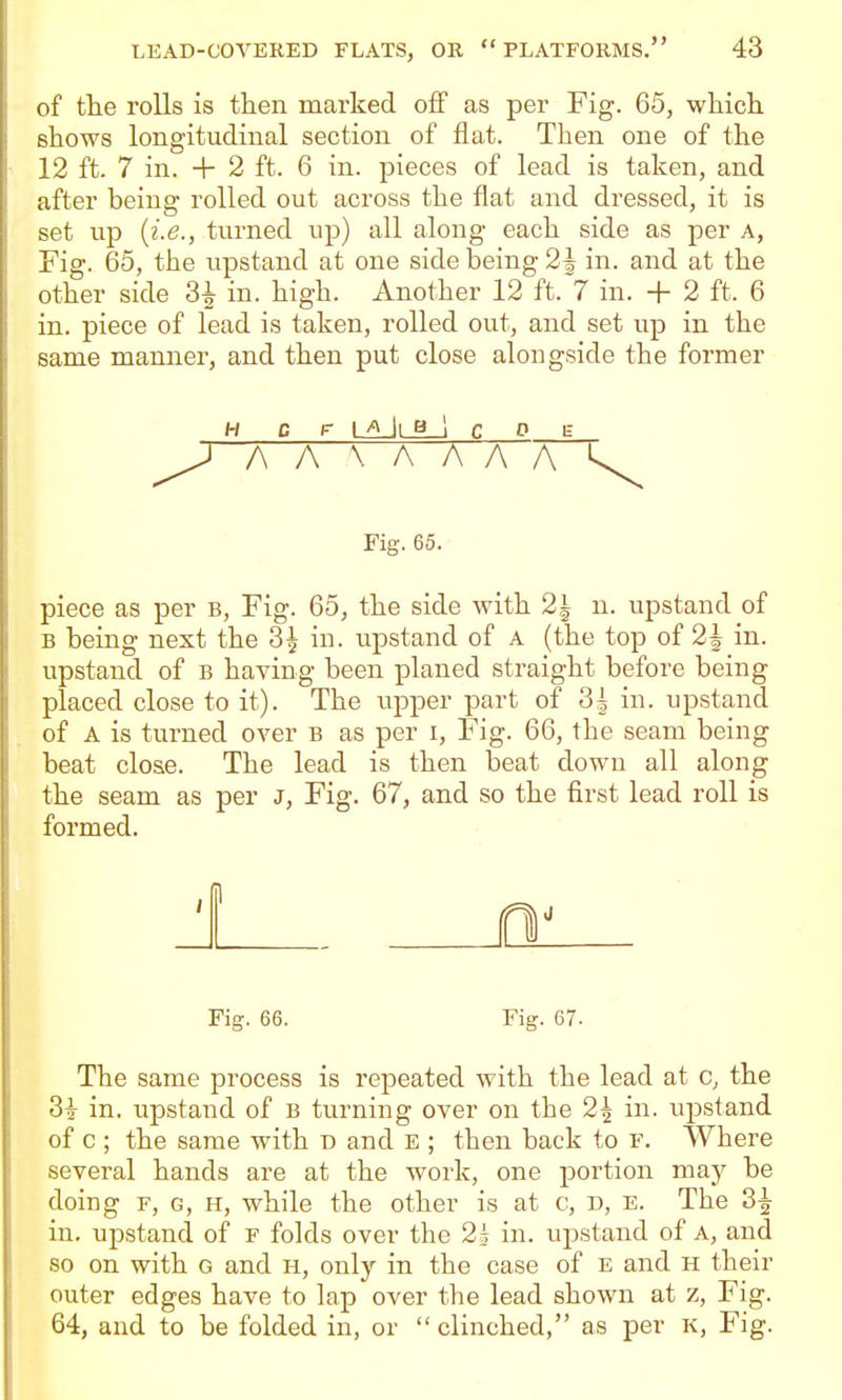 of the rolls is then marked off as per Fig. 65, which shows longitudinal section of flat. Then one of the 12 ft. 7 in. + 2 ft. 6 in. pieces of lead is taken, and after being rolled out across the flat and dressed, it is set up {i.e., turned up) all along each side as per a, Fig. 65, the upstand at one side being 2i in. and at the other side 3^ in. high. Another 12 ft.> in. + 2 ft. 6 in. piece of lead is taken, rolled out, and set up in the same manner, and then put close alongside the former H c F laJlbJ c 0 e ^ AA XAAAA 1^ Fig. 65. piece as per b. Fig. 65, the side with 2| u. upstand of B being next the 3^ in. upstand of a (the top of 2| in. upstand of b having been planed straight before being placed close to it). The upper part of 3| in. upstand of A is turned over b as per i. Fig. 66, the seam being beat close. The lead is then beat down all along the seam as per J, Fig. 67, and so the first lead roll is formed. Fig. 66. Fig. 67. The same process is repeated with the lead at c, the 3i in. upstand of b turning over on the 2^ in. upstand of c ; the same with d and E ; then back to r. Where several hands are at the work, one portion may be doing F, G, H, while the other is at c, D, e. The 3^ in. upstand of f folds over the 2i in. upstand of a, and so on with g and h, only in the case of e and h their outer edges have to lap over the lead shown at z, Fig. 64, and to be folded in, or  clinched, as per k. Fig.