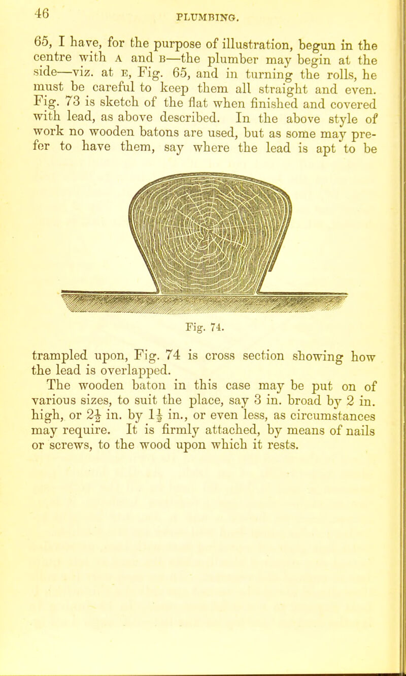 PLUMBING, 65, I have, for the purpose of illustration, begun in the centre with a and b—the plumber may begin at the side—viz. at e, Fig. 65, and in turning the rolls, he must be_ careful to keep them all straight and even. Fig. 73 is sketch of the flat when finished and covered with lead, as above described. In the above style of work no wooden batons are used, but as some may pre- fer to have them, say where the lead is apt to be Fig. 74. trampled upon. Fig. 74 is cross section showing how the lead is overlapped. The wooden baton in this case may be put on of various sizes, to suit the place, say 3 in. broad by 2 in. high, or 2^ in. by in., or even less, as circumstances may require. It is firmly attached, by means of nails or screws, to the wood upon which it rests.