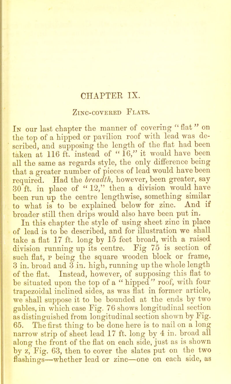 Zinc-covered Flats. In our last chapter the manner of covering  fiat on the top of a hipped or pavilion roof with lead was de- scribed, and supposing the length of the flat had been taken at 116 ft. instead of  16/' it would have been all the same as regards style, the only diflference being that a greater number of pieces of lead would have been required. Had the breadth, however, been greater, say 30 ft. in place of  12, then a division would have been run up the centre lengthwise, something similar to what is to be explained below for zinc. And if broader still then drips would also have been put in. In this chapter the style of using sheet zinc in place of lead is to be described, and for illustration we shall take a flat 17 ft. long by 15 feet broad, with a raised division running up its centre. Fig 75 is section of such flat, p being the square wooden block or frame, 3 in. broad and 3 in. high, running up the whole length of the flat. Instead, however, of supposing this flat to be situated upon the top of a  hipped  roof, with four trapezoidal inclined sides, as was flat in former article, we shall suppose it to be bounded at the ends by two gables, in which case Fig. 76 shows longitudinal section as distinguished from longitudinal section shown by Fig. 65. The first thing to be done here is to nail on a long narrow strip of sheet lead 17 ft. long by 4 in. broad all along the front of the fltit on each side, just as is shown by z, Fig. 63, then to cover the slates put on the two flashings—whether lead or zinc—one on each side, as