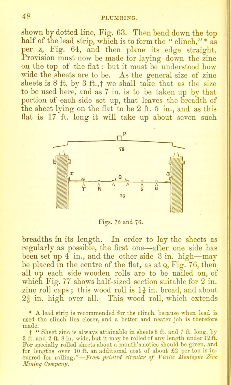 shown by dotted line, Fig. 63, Then bend down the top half of the lead strip, which is to form the  clinch, * as per z, Fig. 64, and then plane its edge straight. Provision must now be made for lajdng down the zinc on the top of the flat: but it must be understood how wide the sheets are to be. As the general size of zinc sheets is 8 ft. by 3 ft.,t we shall take that as the size to be used here, and as 7 in. is to be taken up by that portion of each side set up, that leaves the bi'eadth of the sheet lying on the flat to be 2 ft. 5 in., and as this flat is 17 ft. long it will take up about seven such Figs. 75 and 76. breadths in its length. In order to lay the sheets as regularly as possible, the first one—after one side has been set up 4 in., and the other side 3 in. high—may be placed in the centre of the flat, as at q, Fig. 76, then all up each side wooden rolls are to be nailed on, of which Fig. 77 shows half-sized section suitable for 2 in. zinc roll caps ; this wood roll is 1| in. broad, and about 21 in. high over all. This wood roll, which extends * A lead strip is recommended for the clinch, because wten lead is used the clinch lies closer, and a better and neater job is therefore made. t  Sheet zinc is always attainable in sheets 8 ft. and 7 ft. long, by 3 ft. and 2 ft. 8 in. -wide, but it may be rolled of anj' length under 12 ft. For specially rolled sheets about a month's notice should be given, and for lengths over 10 ft. an additional cost of about £2 per ton is in- curred for rolling.—From printed circular of Vicillc Montagnc Zinc Mining Company.