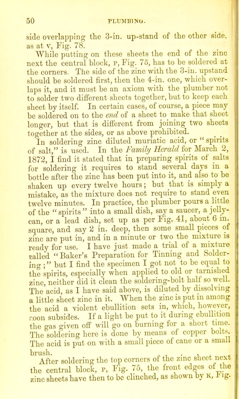 side overlapping the 3-in. up-stand of the other side, as at V, Fig. 78. While putting on these sheets the end of the zinc next the central block, p, Fig. 75, has to be soldered at the corners. The side of the zinc with the 3-in. upstand should be soldered first, then the 4-in. one, which over- laps it, and it must be an axiom with the plumber not to solder two different sheets together, but to keep each sheet by itself. In certain cases, of course, a piece may be soldered on to the end of a sheet to make that sheet longer, but that is difierent from joining two sheets together at the sides, or as above prohibited. In soldering zinc diluted muriatic acid, or  spirits of salt, is used. In the Fam% Herald for March 2, 1872, I find it stated that in preparing spirits of salts for soldering it requires to stand several days in a bottle after the zinc has been put into it, and also to be shaken up every twelve hours; but that is simply a mistake, as the mixture does not require to stand even twelve minutes. In practice, the plumber poui's a little of the  spirits  into a small dish, say a saucer, a jelly- can, or a lead dish, set up as per Fig. 41, about 6 m. square, and say 2 in. deep, then some smaU pieces of zinc are put in, and in a minute or two the mixture is ready for use. I have just made a trial of a mixture called  Baker's Preparation for Tinning and Solder- ing ; but I find the specimen I got not to be equal to the spirits, especially when applied to old or tarnished zinc, neither did it clean the soldering-bolt half so well. The acid, as I have said above, is diluted by dissolving a little sheet zinc in it. When the zinc is put m among the acid a violent ebullition sets in, which, however, roon subsides. If a light be put to it during ebullition the gas given ofi' will go on burning for a short time. The soldering here is done by means of copper bolts. The acid is put on with a small piece of cane or a small After soldering the top corners of the zinc sheet next the central block, p. Fig. 75, the front edges of the zinc sheets have then to be clinched, as shown by k, t ig.