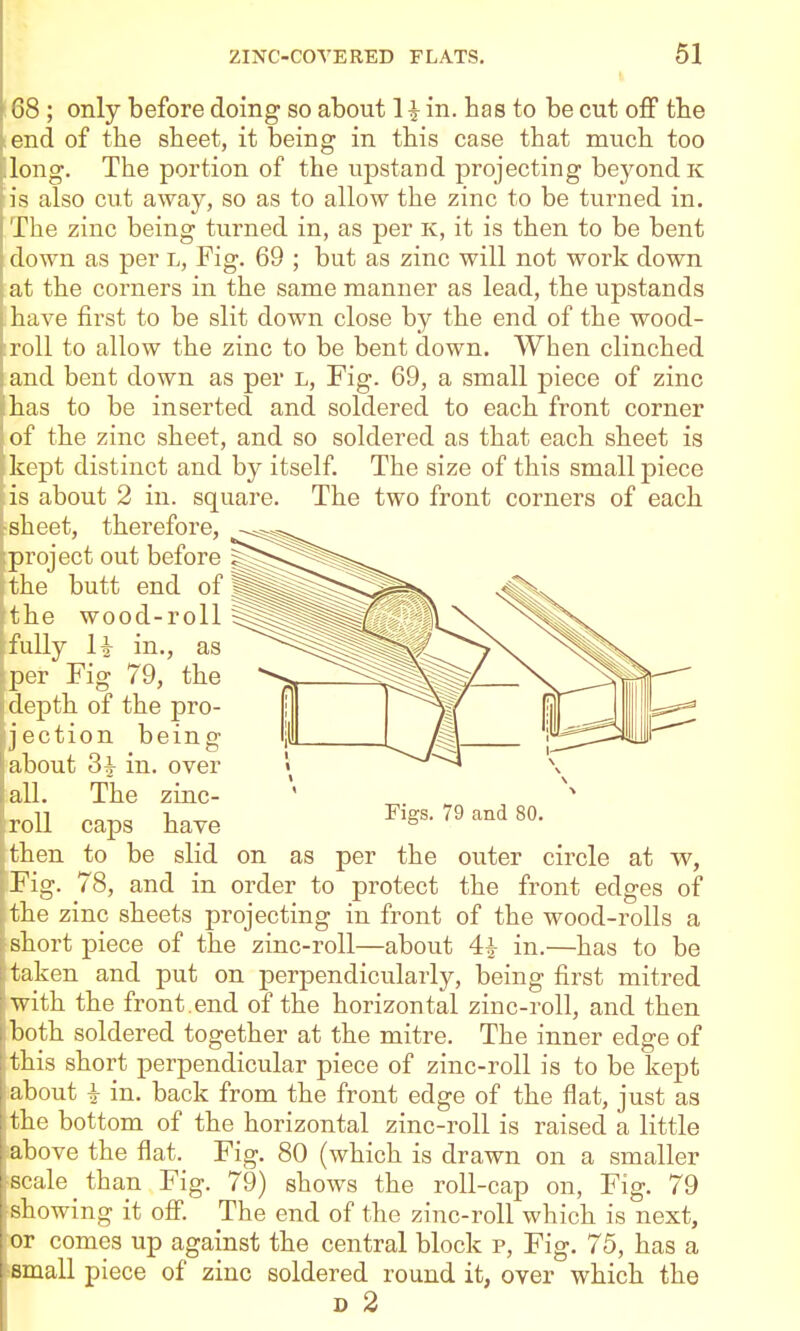 08 ; only before doing so about H in. has to be cut oS the end of the sheet, it being in this case that much too long. The portion of the upstand projecting beyond k is also cut away, so as to allow the zinc to be turned in. The zinc being turned in, as per K, it is then to be bent down as per l. Fig. 69 ; but as zinc will not work down at the corners in the same manner as lead, the upstands have first to be slit down close by the end of the wood- roll to allow the zinc to be bent down. When clinched and bent down as per l. Fig. 69, a small piece of zinc has to be inserted and soldered to each front corner of the zinc sheet, and so soldered as that each sheet is kept distinct and by itself. The size of this small piece is about 2 in. square. The two front corners of each sheet, therefore, project out before the butt end of the wood-roll fully H in., as per Fig 79, the depth of the pro- jection being I about 3^ in. over all. The zinc- roll caps have then to be slid on as per tne outer circle at w, Fig. 78, and in order to protect the front edges of the zinc sheets projecting in front of the wood-rolls a short piece of the zinc-roll—about 4^ in.—has to be taken and put on perpendicularly, being first mitred with the front .end of the horizontal zinc-roll, and then ; both soldered together at the mitre. The inner edge of this short perpendicular piece of zinc-roll is to be kept about i in. back from the front edge of the flat, just as the bottom of the horizontal zinc-roll is raised a little above the flat. Fig. 80 (which is drawn on a smaller scale _ than Fig. 79) shows the roll-cap on, Fig. 79 sliowing it off. The end of the zinc-roll which is next, or comes up against the central block p. Fig. 75, has a i small piece of zinc soldered round it, over which the I D 2 Figs. 79 and 80.