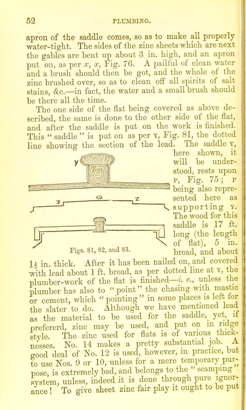 53 PLUMBING. apron of the saddle conies, so as to make all properly water-tight. The sides of the zinc sheets which are next the gables are bent up about 3 in. high, and an apron put on, as per x, Fig. 76. A pailful of clean water and a brush should then be got, and the whole of the zinc brushed over, so as to clean off all spirits of salt stains, &c.—in fact, the water and a small brush should be there all the time. The one side of the flat being covered as above de- scribed, the same is done to the other side of the flat, and after the saddle is put on the work is finished. This  saddle  is ]3ut on as per Y, Fig. 81, the dotted line showing the section of the lead. The saddle v, .^ir^^^ here shown, it y'^^g^-' will be under- stood, rests upon p, Fig. 75 ; p being also repre- ^ S ^ sented here as J ^ k supporting Y. The wood for this saddle is 17 ft. A saaaie is ii ii. _jj ^^^^ ^^^^ length j7 \ of flat), 5 in. rigs. 81, 82, and 83. broad, and about li in. thick. After it has been nailed on, and covered with lead about 1 ft. broad, as per dotted line at y, the plumber-work of the flat is finished—?, e., unless the plumber has also to  point the chasing with mastic or cement, which  pointing  in some places is lelt lor the slater to do. Although we have mentioned lead as the material to be used for the saddle,^ yet, it prefererd, zinc may be used, and put on m ridge style. The zinc used for flats is of various thick- nesses. No. 14 makes a pretty substantial job. A good deal of No. 12 is used, however, m practice, but to use Nos. 9 or 10, unless for a mere temporary pur- pose, is extremely bad, and belongs to the  scamping system, unless, indeed it is done through pure ignor-