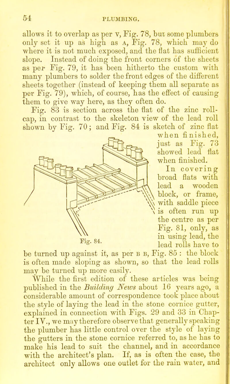 allows it to overlap as per v, Fig. 78, hui some plumbers only set it up as high as A, Fig. 78, which, may do where it is not much exposed, and the flat has sufficient slope. Instead of doing the front corners of the sheets as per Fig. 79, it has been hitherto the custom with many plumbers to solder the front edges of the difiPerent sheets together (instead of keeping them all separate as per Fig. 79), which, of course, has the effect of causing them to give way here, as they often do. Fis:. 83 is section across the flat of the zinc roll- cap, in contrast to the skeleton view of the lead roll shown by Fig. 70; and Fig. 84 is sketch of zinc flat when finished, just as Fig. 73 showed lead fiat when finished. In covering broad flats with lead a wooden block, or frame, with saddle piece \ is often run up the centre as per Fig. 81, only, as in using lead, the lead rolls have to be turned up against it, as per B B, Fig. 85 : the block is often made sloping as shown, so that the lead rolls may be turned up more easily. While the first edition of these articles was being published in the Building News about 16 years ago, a considerable amount of correspondence took place about the style of laying the lead in the stone cornice gutter, explained in connection with Figs. 29 and 33 in Chap- ter IV., we may therefore observe that generally speaking the plumber has little control over the style of laying the gutters in the stone cornice referred to, as he has to make his lead to suit the channel, and in accordance with the architect's plan. If, as is often the case, the architect only allows one outlet for the rain water, and