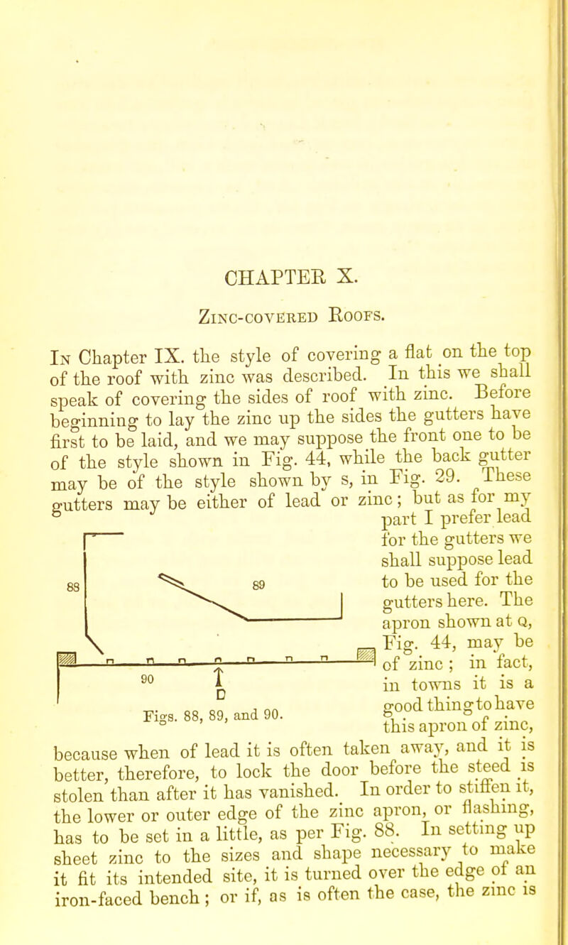 CHAPTEE X. Zinc-covered Roofs. In Chapter IX. the style of covering a flat on the top of the roof with zinc was described. In this we shall speak of covering the sides of roof with zinc. Before beginning to lay the zinc up the sides the gutters have first to be laid, and we may suppose the front one to be of the style shown in Fig. 44, while the back gutter may be of the style shown by s, in Fig. 29. These gutters may be either of lead or zinc; but as for my ° part I prefer lead for the gutters we shall suppose lead to be used for the gutters here. The apron shown at Q, \ r-T, Fig. 44, may be ® of zinc; in fact. 88 in towns it is a ^ , „„ 2Ood thinto have rigs. 88, 89, and 90. ° n ■ ' ' this apron of zmc, because when of lead it is often taken away, and it is better, therefore, to lock the door before the st^ed is stolen than after it has vanished. In order to stifien it, the lower or outer edge of the zinc apron, or flashing, has to be set in a little, as per Fig. 88. In settmg up sheet zinc to the sizes and shape necessary to make it fit its intended site, it is turned over the edge ot an iron-faced bench ; or if, as is often the case, the zmc is