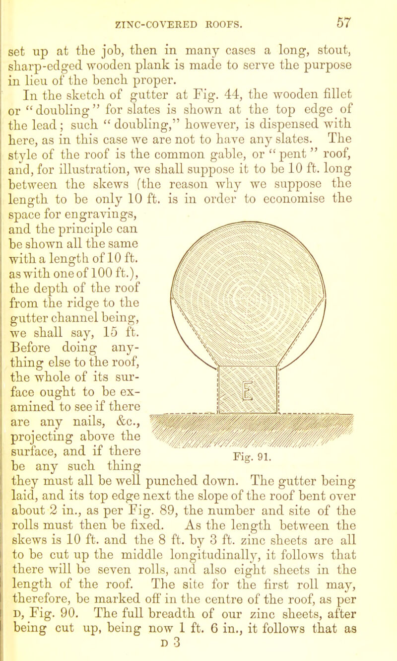 set up at the job, tlien in many cases a long, stout, sharp-edged wooden plank is made to serve the purpose in lieu of the bench proper. In the sketch of gutter at Fig. 44, the wooden fillet or  doubling  for slates is shown at the top edge of the lead; such  doubling, however, is dispensed with here, as in this case we are not to have any slates. The style of the roof is the common gable, or  pent  roof, and, for illustration, we shall suppose it to be 10 ft. long between the skews (the reason why we suppose the length to be only 10 ft. is in order to economise the space for engravings, _ and the principle can be shown all the same with a length of 10 ft. as with one of 100 ft.), the depth of the roof from the ridge to the gutter channel being, we shall say, 15 ft. Before doing any- thing else to the roof, the whole of its sur- face ought to be ex- amined to see if there are any nails, &c., projecting above the surface, and if there be any such thing they must all be well punched down. The gutter being laid, and its top edge next the slope of the roof bent over about 2 in., as per Fig. 89, the number and site of the rolls must then be fixed. As the length between the skews is 10 ft. and the 8 ft. by 3 ft. zinc sheets are all to be cut up the middle longitudinally, it follows that there will be seven rolls, and also eight sheets in the length of the roof. The site for the first roll may, therefore, be marked off in the centre of the roof, as per D, Fig. 90. The full breadth of our zinc sheets, after being cut up, being now 1 ft. 6 in,, it follows that as D 3 wPam/^'//'^//^^/// /m///,////''