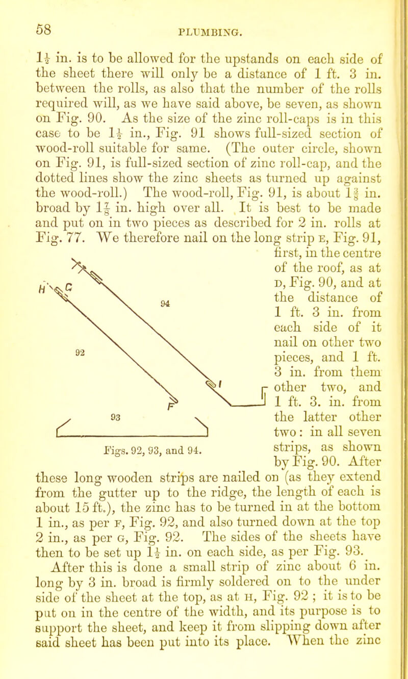 1^ in. is to be allowed for the upstands on each side of the sheet there will only be a distance of 1 ft. 3 in. between the rolls, as also that the number of the rolls required will, as we have said above, be seven, as shown on Fig. 90. As the size of the zinc roll-caps is in this case to be li in., Fig. 91 shows full-sized section of wood-roll suitable for same. (The outer circle, shown on Fig. 91, is full-sized section of zinc roll-cap, and the dotted lines show the zinc sheets as turned up against the wood-roll.) The wood-roll. Fig. 91, is about 1§ in. broad by If in. high over all. It is best to be made and put on in two pieces as described for 2 in. rolls at Fig. 77. We therefore nail on the long strip e, Fig. 91, first, in the centre of the roof, as at D, Fig. 90, and at the distance of 1 ft. 3 in. from each side of it nail on other two pieces, and 1 ft. 3 in. from them other two, and 1 ft. 3. in. from the latter other two : in all seven strips, as shown by Fig. 90. After these long wooden strips are nailed on (as they extend from the gutter up to the ridge, the length of each is about 15 ft.), the zinc has to be turned in at the bottom 1 in., as per f. Fig. 92, and also tui-ned down at the top 2 in., as per g. Fig. 92. The sides of the sheets have then to be set up 1^ in. on each side, as per Fig. 93. After this is done a small strip of zinc about 6 in. long by 3 in. broad is firmly soldered on to the under side of the sheet at the top, as at h, Fig. 92 ; it is to be pat on in the centre of the width, and its purpose is to support the sheet, and keep it from slipping down after said sheet has been put into its place. When the zinc Figs. 92, 93, and 94.