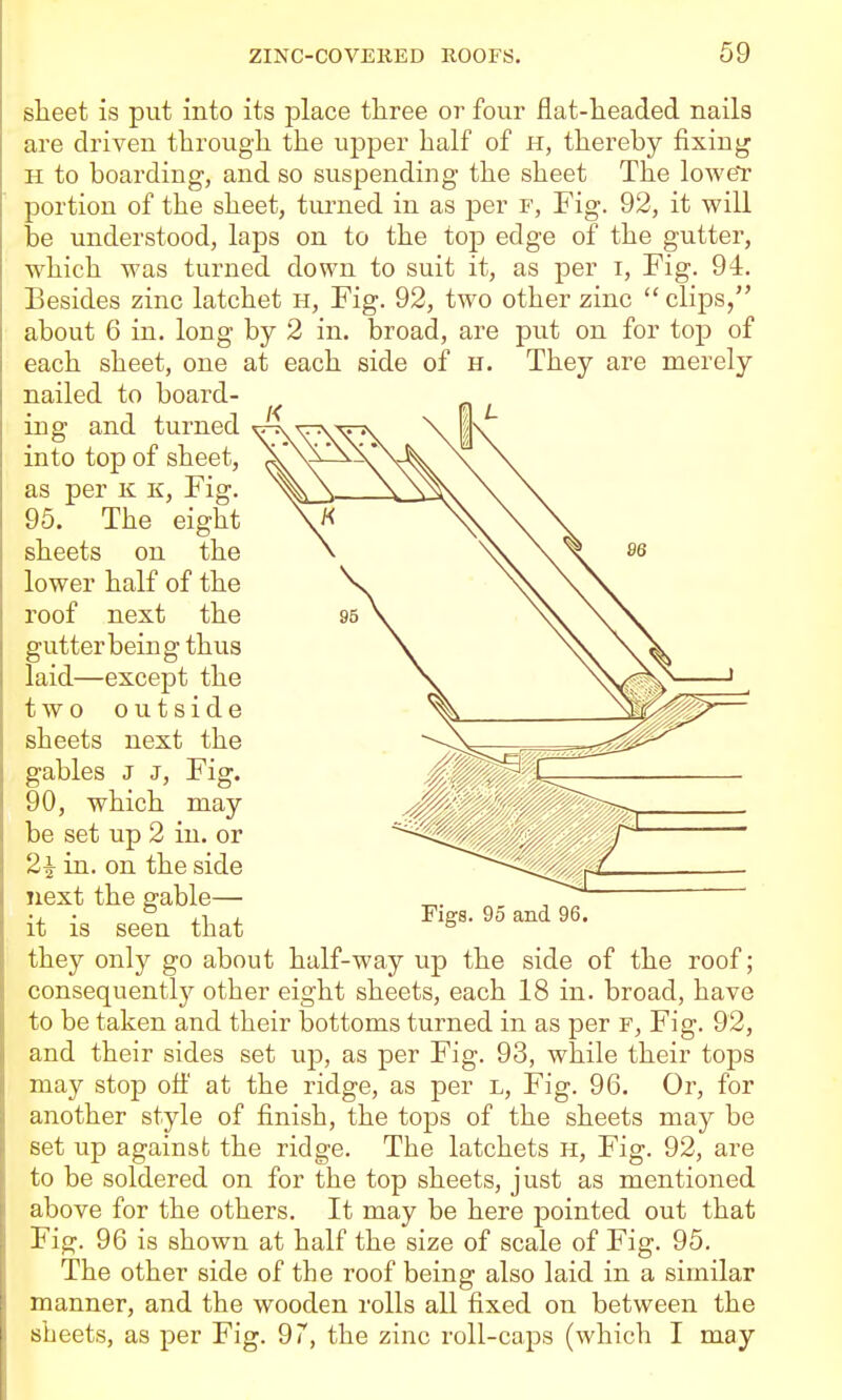 sheet is put into its place three or four fiat-headed naila are driven through the upper half of h, thereby fixing H to boarding, and so suspending the sheet The lower portion of the sheet, turned in as per r, Fig. 92, it will be understood, laps on to the top edge of the gutter, which was turned down to suit it, as per i, Fig. 94. Besides zinc latchet h, Fig. 92, two other zinc  clips/' about 6 in. long by 2 in. broad, are put on for top of each sheet, one at each side of h. They are merely nailed to board- ing and turned into top of sheet, as per k k, Fig. 95. The eight sheets on the lower half of the roof next the gutter being thus laid—except the two outside sheets next the gables J J, Fig. 90, which may be set up 2 in. or 2 J in. on the side next the gable— it is seen that Figs. 95 and 96. they only go about half-way up the side of the roof; consequently other eight sheets, each 18 in. broad, have to be taken and their bottoms turned in as per f, Fig. 92, and their sides set up, as per Fig. 93, while their tops may stop off at the ridge, as per l. Fig. 96. Or, for another style of finish, the tops of the sheets may be set up against the ridge. The latchets H, Fig. 92, are to be soldered on for the top sheets, just as mentioned above for the others. It may be here pointed out that Fig. 96 is shown at half the size of scale of Fig. 95. The other side of the roof being also laid in a similar manner, and the wooden rolls all fixed on between the sheets, as per Fig. 97, the zinc roll-caps (which I may