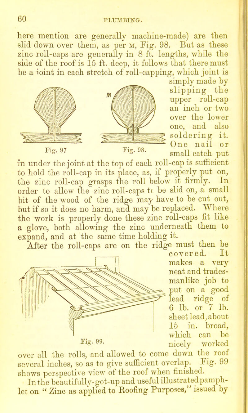 here mention are generally machine-made) are then slid down over them, as per m. Fig. 98. But as these zinc roll-caps are generally in 8 ft. lengths, while the side of the roof is 15 ft, deep, it follows that there must be a loint in each stretch of roll-capping, which joint is simply made by slipping the upper roll-cap an inch or two over the lower one, and also ^ soldering it. One nail or small catch put Fig. 97 Fig. 98. in under the joint at the top of each roll-cap is sufficient to hold the roll-cap in its place, as, if properly put on, the zinc roll-cap grasps the roll below it firmly. In order to allow the zinc roll-caps tc be slid on, a small bit of the wood of the ridge may have to be cut out, but if so it does no harm, and may be replaced. Where the work is properly done these zinc roll-caps fit like a glove, both allowing the zinc underneath them to expand, and at the same time holding it. After the roll-caps are on the ridge must then be covered. It makes a very neat and trades- manlike job to put on a good lead ridge of 6 lb. or 7 lb. sheet lead, about 15 in. broad, which can be nicely worked over all the rolls, and allowed to come down the roof several inches, so as to give sufficient overlap. Fig. 99 shows perspective view of the roof when finished. In the beautifully-got-up and useful illustrated pamph- let on  Zinc as applied to Roofing Purposes, issued by