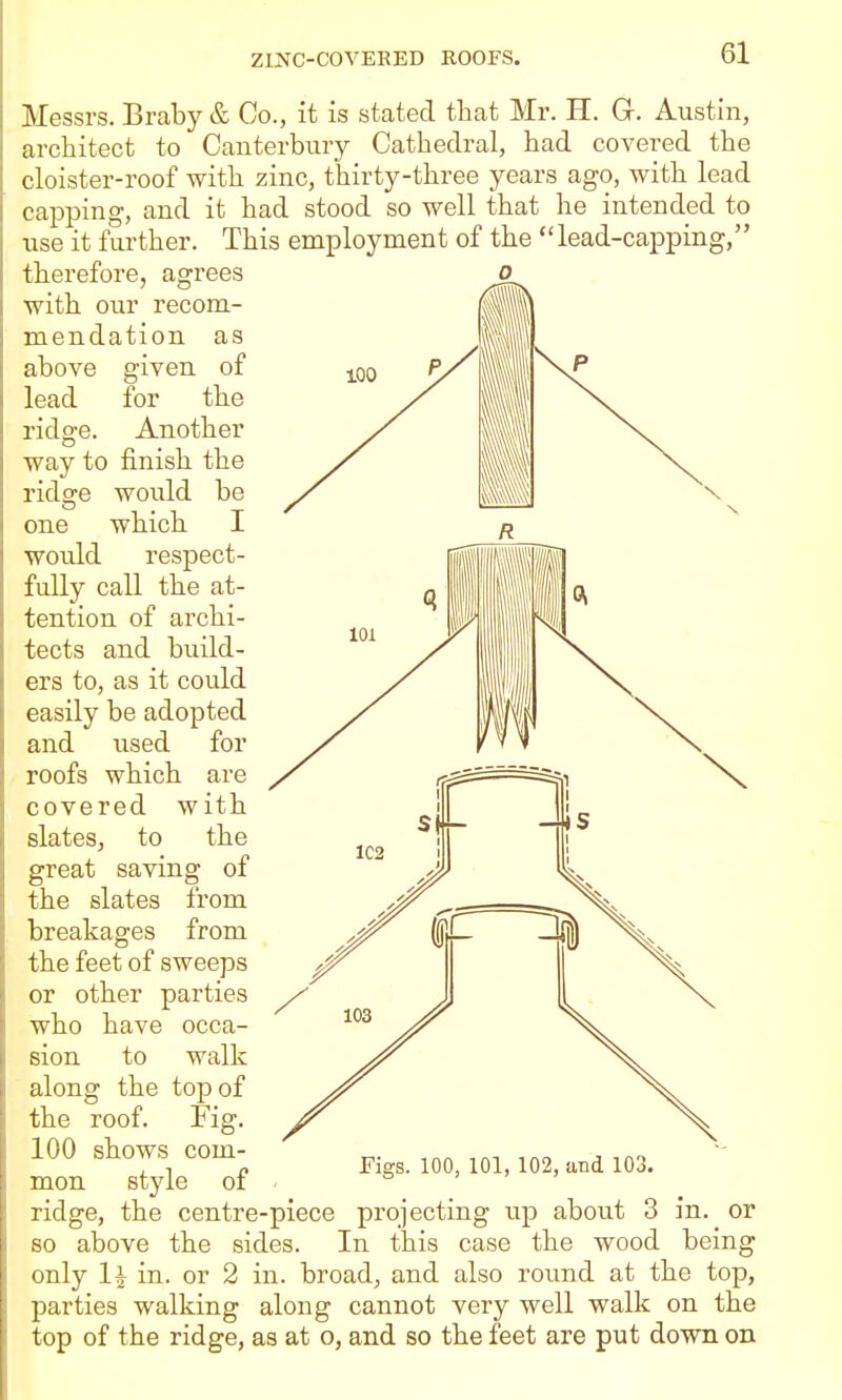 Messrs, Braby & Co., it is stated that Mr. H. G. Austin, architect to Canterbury Cathedral, had covered the cloister-roof with zinc, thirty-three years ago, with lead capping, and it had stood so well that he intended to use it further. This employment of the lead-capping, therefore, agrees with our recom- mendation as above given of lead for the ridge. Another way to finish the ridge would be one which I would respect- fully call the at- tention of archi- tects and build- ers to, as it could easily be adopted and used for roofs which are covered with slates, to the great saving of the slates from breakages from the feet of sweeps or other parties who have occa- sion to walk along the top of the roof. Fig. 100 shows com- mon style of ridge, the centre-piece projecting up about 3 in. or so above the sides. In this case the wood being only in. or 2 in. broad, and also round at the top, parties walking along cannot very well walk on the top of the ridge, as at o, and so the feet are put down on Figs. 100, 101, 102, iind 103.
