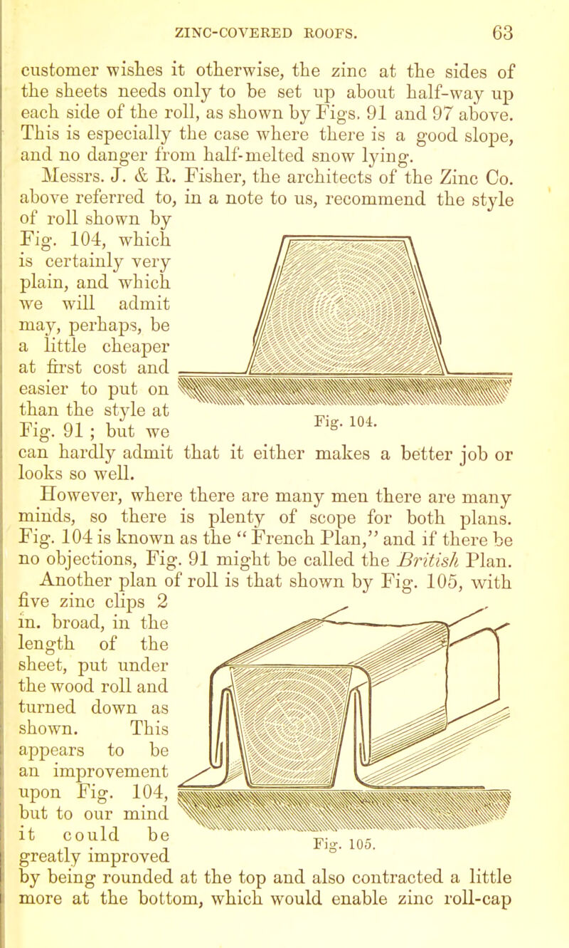 customer wishes it otherwise, the zinc at the sides of the sheets needs only to be set up about half-way up each side of the roll, as shown by Figs. 91 and 97 above. This is especially the case where there is a good slope, and no danger from half-melted snow lying. Messrs. J. & E.. Fisher, the architects of the Zinc Co. above referred to, in a note to us, recommend the style of roll shown by Fig. 104, which is certainly very plain, and which we will admit may, perhaps, be a little cheaper at first cost and easier to put on than the style at Fig. 91 ; but we can hardly admit that it either makes a better job or looks so well. However, where there are many men there are many minds, so there is plenty of scope for both plans. Fig. 104 is known as the  French Plan, and if there be no objections. Fig. 91 might be called the British Plan. Another plan of roll is that shown by Fig. 105, with five zinc clips 2 in. broad, in the length of the sheet, put under the wood roll and turned down as shown. This appears to be an improvement ^^^jp upon Fig. 104, —