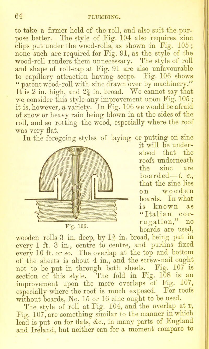 to take a firmer hold of the roll, and also suit the pur- pose better. The style of Fig. 104 also requires zinc clips put under the wood-rolls, as shown in Fig. 105 ; none such are required for Fig. 91, as the style of the wood-roll renders them unnecessary. The style of roll and shape of roll-cap at Fig. 91 are also unfavourable to capillary attraction having scope. Fig. 106 shows  patent wood-roll with zinc drawn over by machinery. It is 2 in. high, and 2| in. broad. We cannot say that we consider this style any improvement upon Fig. 105 ; it is, however, a variety. In Fig. 106 we would be afraid of snow or heavy rain lacing blown in at the sides of the roll, and so rotting the wood, especially where the roof was very flat. In the foregoing styles of laying or putting on zinc it will be under- stood that the roofs underneath the zinc are boarded—i. e., that the zinc lies on wooden boards. In what is known as Italian cor- rugation, no boards are used, wooden rolls 3 in. deep, by If in. broad, being put in every 1 ft. 3 in., centre to centre, and purlins fixed every 10 ft. or so. The overlap at the top and bottom of the sheets is about 4 in., and the screw-nail ought not to be put in through both sheets. Fig. 107 is section of this style. The fold in Fig. 108 is an improvement upon the mere overlaps of Fig. 107, especially where the roof is much exposed. For roofs without boards, No. 15 or 16 zinc ought to be used. The style of roll at Fig. 104, and the overlap at t, Fig. 107, are something similar to the manner in which lead is put on for flats, &c., in many parts of England and Ireland, but neither can for a moment compare to