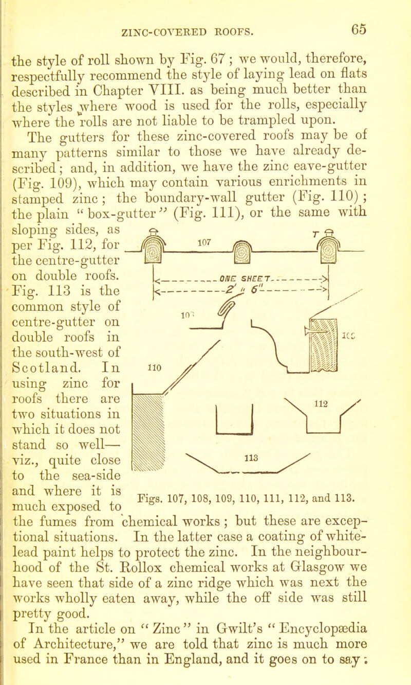 the style of roll shown by Fig. 67 ; we would, therefore, respectfully recommend the style of laying lead on flats described in Chapter YIII. as being much better than the styles where wood is used for the rolls, especially where the rolls are not liable to be trampled upon. The gutters for these zinc-covered roofs may be of many patterns similar to those we have already de- scribed ; and, in addition, we have the zinc eave-gutter (Fig. 109), which may contain various enrichments in stamped zinc ; the boundary-wall gutter (Fig. 110) ; the plain box-gutter (Fig. Ill), or the same with sloping sides, as per Fig. 112, for the centre-gutter on double roofs. Fig. 113 is the common style of centre-gutter on double roofs in the south-west of Scotland. In using zinc for roofs there are two situations in which it does not stand so well— viz., quite close to the sea-side and where it is much exposed to Figs. 107, 108, 109, 110, 111, 112, and 113. the fumes from chemical works ; but these are excep- tional situations. In the latter case a coating of white- lead paint helps to protect the zinc. In the neighbour- hood of the St. RoUox chemical works at Glasgow we have seen that side of a zinc ridge which was next the works wholly eaten away, while the off side was still pretty good. In the article on  Zinc in Gwilt's  Encyclopaedia of Architecture, we are told that zinc is much more used in France than in England, and it goes on to say;