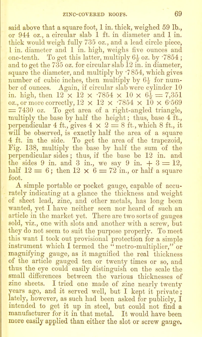 said above that a square foot, 1 in. thick, weighed 59 lb., or 944 oz., a circular slab 1 ft. in diameter and 1 in. thick would weigh fully 735 oz., and a lead circle piece, 1 in. diameter and 1 in. high, weighs five ounces and one-tenth. To get this latter, multiply 6^ oz. by 7854 ; and to get the 735 oz. for circular slab 12 in. in diameter, square the diameter, and multiply by 7 854, which gives number of cubic inches, then multiply by 6^ for num- ber of ounces. Again, if circular slab were cylinder 10 in. high, then 12 x 12 X -7854 x 10 x 6^ = 7,351 oz., or more correctly, 12 X 12 X '7854 X 10 X 6-569 = 7430 oz. To get area of a right-angled triangle, multiply the base by half the height; thus, base 4 ft., perpendicular 4 ft., gives 4 X 2 = 8 ft., which 8 ft., it will be observed, is exactly half the area of a square 4 ft. in the side. To get the area of the trapezoid, Fig. 138, multiply the base by half the sum of the perpendicular sides; thus, if the base be 12 in. and the sides 9 in. and 3 in., we say 9 in. -{- 3 = 12, half 12 = 6; then 12 x 6 = 72 in., or half a square foot. A simple portable or pocket gauge, capable of accu- rately indicating at a glance the thickness and weight of sheet lead, zinc, and other metals, has long been wanted, yet I have neither seen nor heard of such an article in the market yet. There are two sorts of gauges sold, viz., one with slots and another with a screw, but they do not seem to suit the purpose properly. To meet this want I took out provisional protection for a simple instrument which I termed the  metro-multiplier, or magnifying gauge, as it magnified the real thickness of the article gauged ten or twent}^ times or so, and thus the eye could easily distinguish on the scale the small difierences between the various thicknesses of zinc sheets. I tried one made of zinc nearly twenty years ago, and it served well, but I kept it private; lately, however, as such had been asked for publicly, I intended to get it up in steel, but could not find a manufacturer for it in that metal. It would have been more easily applied than either the slot or screw gauge.