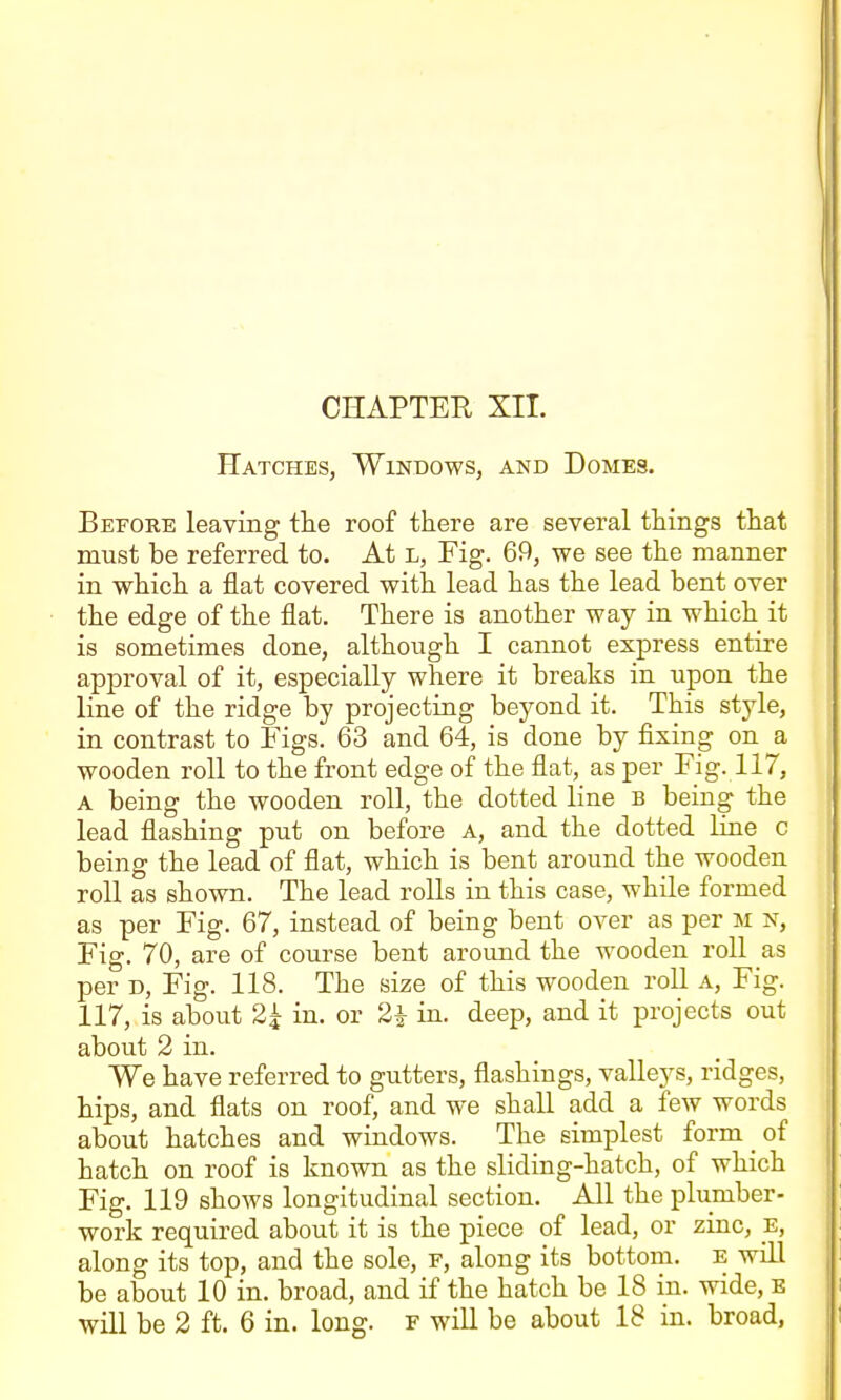 Hatches, Windows, and Domes. Before leaving tlie roof there are several things that must be referred to. At L, Fig. 69, we see the manner in which a flat covered with lead has the lead bent over the edge of the flat. There is another way in which it is sometimes done, although I cannot express entire approval of it, especially where it breaks in upon the line of the ridge by projecting beyond it. This style, in contrast to Figs. 63 and 64, is done by fixing on a wooden roll to the front edge of the flat, as per Fig. 117, A being the wooden roll, the dotted line b being the lead flashing put on before A, and the dotted Hne c being the lead of flat, which is bent around the wooden roll as shown. The lead rolls in this case, while formed as per Fig. 67, instead of being bent over as per m n, Fig. 70, are of course bent around the wooden roll as per D, Fig. 118. The size of this wooden roll a. Fig. 117, is about 2^ in. or 2i in. deep, and it projects out about 2 in. We have referred to gutters, flashings, valleys, ridges, hips, and flats on roof, and we shall add a few words about hatches and windows. The simplest form of hatch on roof is known as the sliding-hatch, of which Fig. 119 shows longitudinal section. All the plumber- work required about it is the piece of lead, or zinc, E, along its top, and the sole, f, along its bottom, E will be about 10 in. broad, and if the hatch be 18 in. wide, e