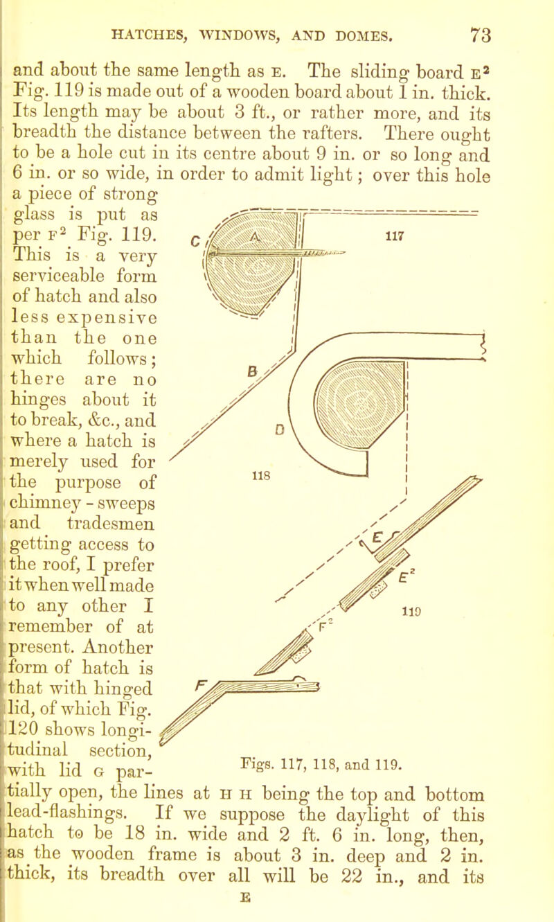 which there hinges and about the sam-e length as e. The sliding board Fig. 119 is made out of a wooden board about 1 in. thick. Its length may be about 3 ft., or rather more, and its breadth the distance between the rafters. There ought to be a hole cut in its centre about 9 in. or so long and 6 in. or so wide, in order to admit light; over this hole a piece of strong glass is put as per Fig. 119. This is a very serviceable form of hatch and also less expensive than the one follows; are no about it to break, &c., and where a hatch is merely used for the purpose of chimney - sweeps and tradesmen getting access to the roof, I prefer :i it when well made to any other I remember of at present. Another form of hatch is that with hinged lid, of which Fig. 1120 shows longi- tudinal section, with lid G par- Figs. 117, 118, and 119. tially open, the lines at h h being the top and bottom lead-flashings. If we suppose the daylight of this hatch to be 18 in. wide and 2 ft. 6 in. long, then, as the wooden frame IS thick, its breadth over about 3 in. all will be £ m deep 22 in and 2 ., and m. its