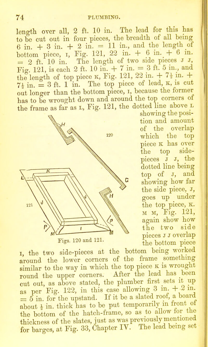 length over all, 2 ft. 10 in. The lead for this has to be cut out in four pieces, the breadth of all being 6 in. + 3 in. + 2 in. = 11 in., and the length of bottom piece, i. Fig. 121, 22 in. + 6 in. + 6 in. = 2 ft. 10 in. The length of two side pieces J J, Fig. 121, is each 2 ft. 10 in. + 7 in. = 3 ft. 5 in., and the length of top piece K, Fig. 121, 22 in. + 7+ m. + 7i in. = 3 ft. 1 in. The top piece of lead, k, is cut out lono-er than the bottom piece, i, because the former has to be wrought down and around the top corners of the frame as far as l. Fig. 121, the dotted Hne above l I, the two side-pieces at the bottom being worked around the lower corners of the frame something similar to the way in which the top piece K is wrought :i round the upper corners. After the lead has been cut out, as above stated, the plumber first sets it up as per Fig. 122, in this case allowing 3 m. + 2 m. = 5 in. for the upstand. If it be a slated roof, a board about 1 in. thick has to be put temporarily m front ol the bottom of the hatch-frame, so as to allow lor the Figs. 120 and 121. showing the posi- tion and amount of the overlap which the top piece K has over the top side- pieces J J, the dotted line being top of J, and showing how far the side piece, J, goes up under the top piece, K. M M, Fig. 121, again show how the two side pieces J J overlap the bottom piece