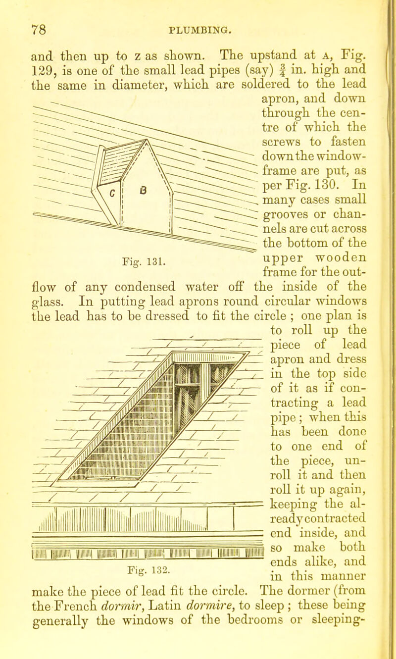 and then up to z as shown. The upstand at A, Fig. 129, is one of the small lead pipes (say) | in. high and the same in diameter, which are soldered to the lead apron, and down through the cen- tre of which the screws to fasten down the window- frame are put, as per Fig. 130. In many cases small grooves or chan- nels are cut across the bottom of the upper wooden frame for the out- flow of any condensed water off the inside of the glass. In putting lead aprons round circular windows the lead has to be dressed to fit the circle ; one plan is to roll up the piece of lead apron and dress in the top side of it as if con- tracting a lead pipe; when this has been done to one end of the piece, un- roll it and then roll it up again, keeping the al- ready contracted end inside, and so make both ends alike, and in this manner make the piece of lead fit the circle. The dormer (from the French dormir, Latin dormire, to sleep ; these being generally the windows of the bedrooms or sleeping- lllli i