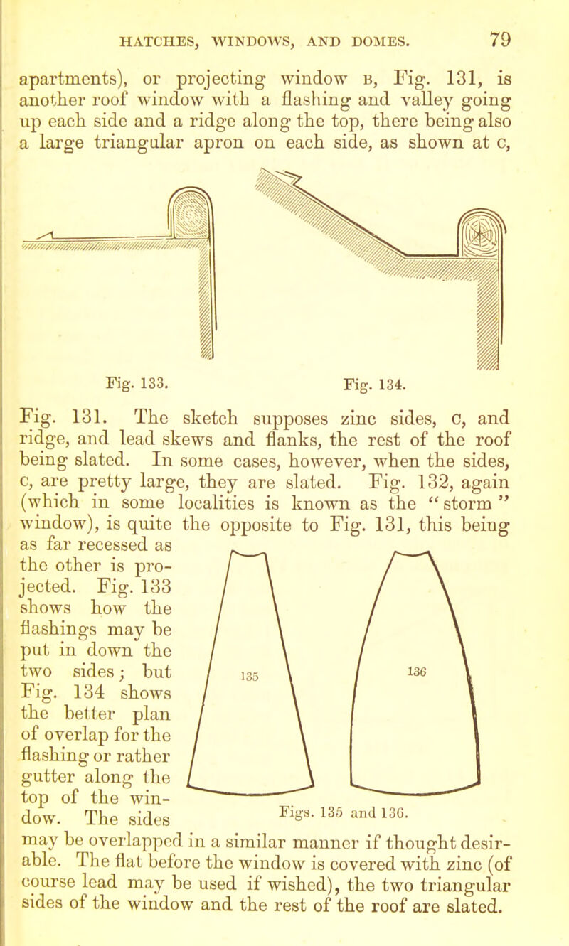 IS apartments), or projecting window b. Fig. 131, another roof window with a flashing and valley going up each side and a ridge along the top, there being also a large triangular apron on each side, as shown at c. I 1 Fig. 133. Fig. 134. Fig. 131. The sketch supposes zinc sides, C, and ridge, and lead skews and flanks, the rest of the roof being slated. In some cases, however, when the sides, c, are pretty large, they are slated. Fig. 132, again (which in some localities is known as the  storm  window), is quite the opposite to Fig. 131, this being as far recessed as the other is pro- jected. Fig. 133 shows how the flashings may be put in down the two sides; but Fig. 134 shows the better plan of overlap for the flashing or rather gutter along the top of the win- dow. The sides ^^S'^- ^'^^'^ ^^g. may be ovei'lapped in a similar manner if thought desir- able. The flat before the window is covered with zinc (of course lead may be used if wished), the two triangular sides of the window and the rest of the roof are slated.