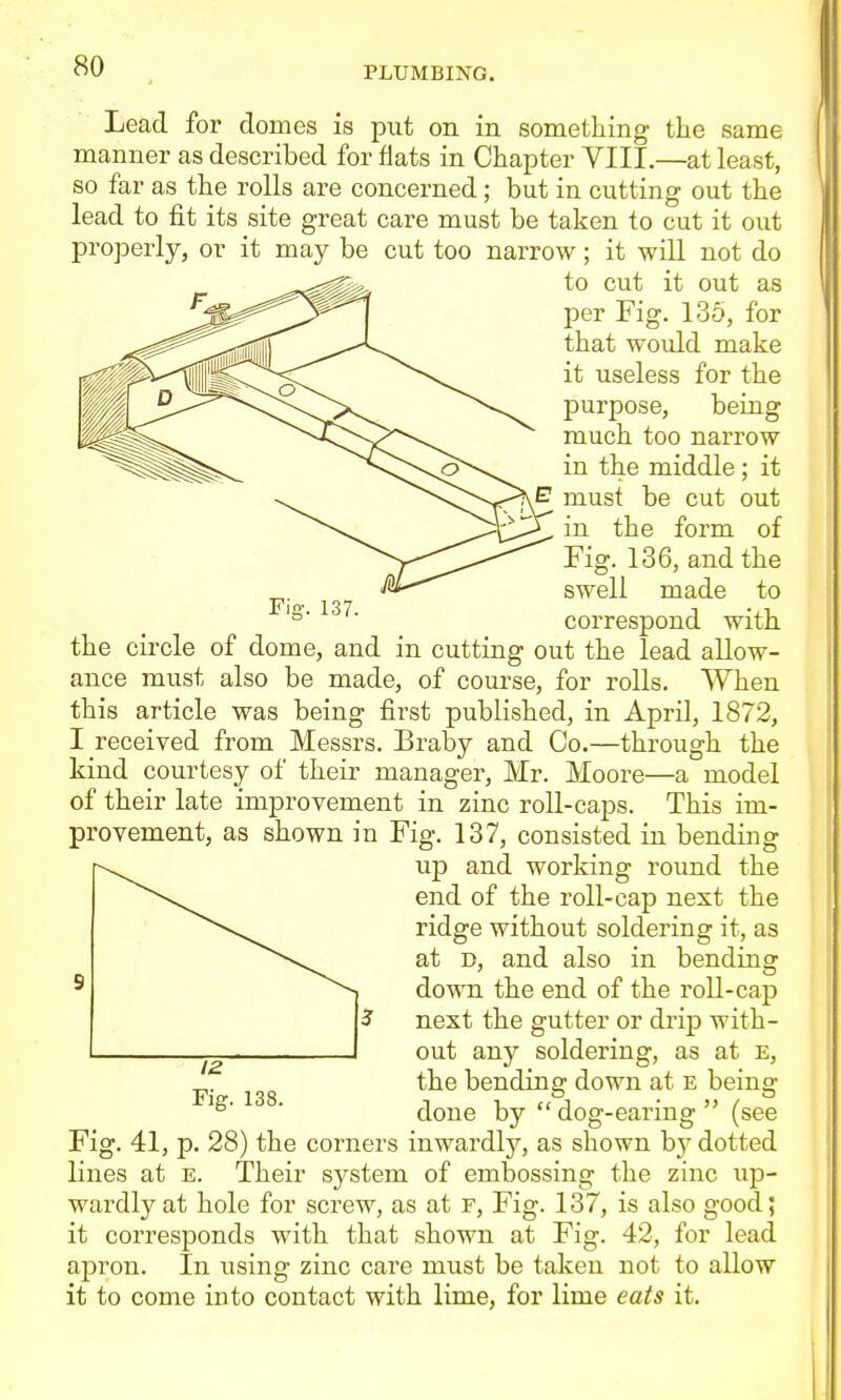 Lead for domes is put on in something the same manner as described for fiats in Chapter VIII.—at least, so far as the rolls are concerned; but in cutting out the lead to fit its site great care must be taken to cut it out properly, or it may be cut too narrow; it will not do to cut it out as per Fig. 135, for that would make it useless for the purpose, being much too narrow in the middle ; it must be cut out in the form of Fig. 136, and the swell made to correspond with the circle of dome, and in cutting out the lead allow- ance must also be made, of course, for rolls. When this article was being first published, in April, 1872, I received from Messrs. Braby and Co.—through the kind courtesy of their manager, Mr. Moore—a model of their late improvement in zinc roll-caps. This im- provement, as shown in Fig. 137, consisted in bending up and working round the end of the roll-cap next the ridge without soldering it, as at D, and also in bending ^ ^> down the end of the roll-cap U next the gutter or drij) with- 1 out any soldering, as at e, ^. the bending down at E being- Fig. 138. J 1 ,A . >j / ^ done by dog-earmg (see Fig. 41, p. 28) the corners inwardlj^, as shown by dotted lines at e. Their system of embossing the zinc up- wardly at hole for screw, as at f, Fig. 137, is also good; it corresponds with that shown at Fig. 42, for lead apron. In using zinc care must be taken not to allow it to come into contact with lime, for lime eats it. Fig. 137.