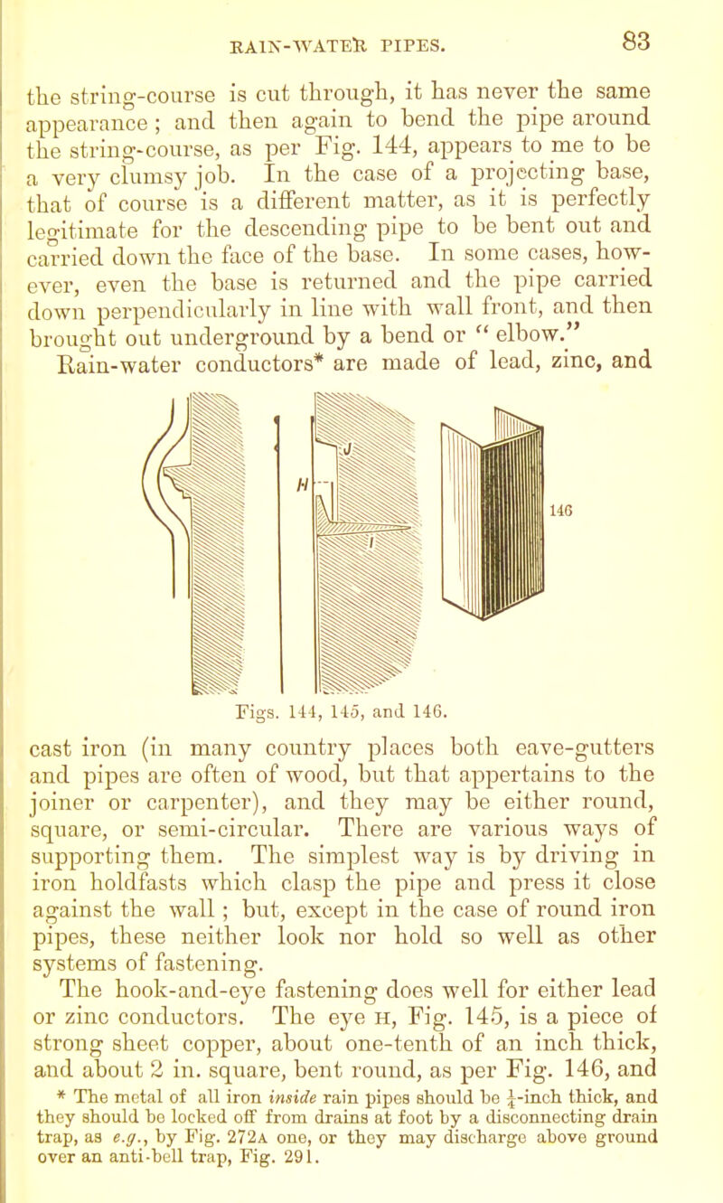 tlie string-course is cut through, it has never the same appearance ; and then again to bend the pipe around the string-course, as per Fig. 144, appears to me to be a very clumsy job. In the case of a projecting base, that of course is a different matter, as it is perfectly legitimate for the descending pipe to be bent out and carried down the face of the base. In some cases, how- ever, even the base is returned and the pipe carried down perpendicularly in line with wall front, and then brought out underground by a bend or  elbow, Rain-water conductors* are made of lead, zinc, and Figs. U4, l-iD, and 146. cast iron (in many country places both eave-gutters and pipes are often of wood, but that appertains to the joiner or carpenter), and they may be either round, square, or semi-circular. There are various ways of supporting them. The simplest way is by driving in iron holdfasts which clasp the pipe and press it close against the wall ; but, except in the case of round iron pipes, these neither look nor hold so well as other systems of fastening. The hook-and-eye fastening does well for either lead or zinc conductors. The eye h. Fig. 145, is a piece of strong sheet copper, about one-tenth of an inch thick, and about 2 in. square, bent round, as per Fig. 146, and * The metal of all iron inside rain pipes should be ^-inch thick, and they should bo locked oif from drains at foot by a disconnecting drain trap, as e.g., by Fig. 272a one, or they may discharge above ground over an anti-bell trap. Fig. 291.