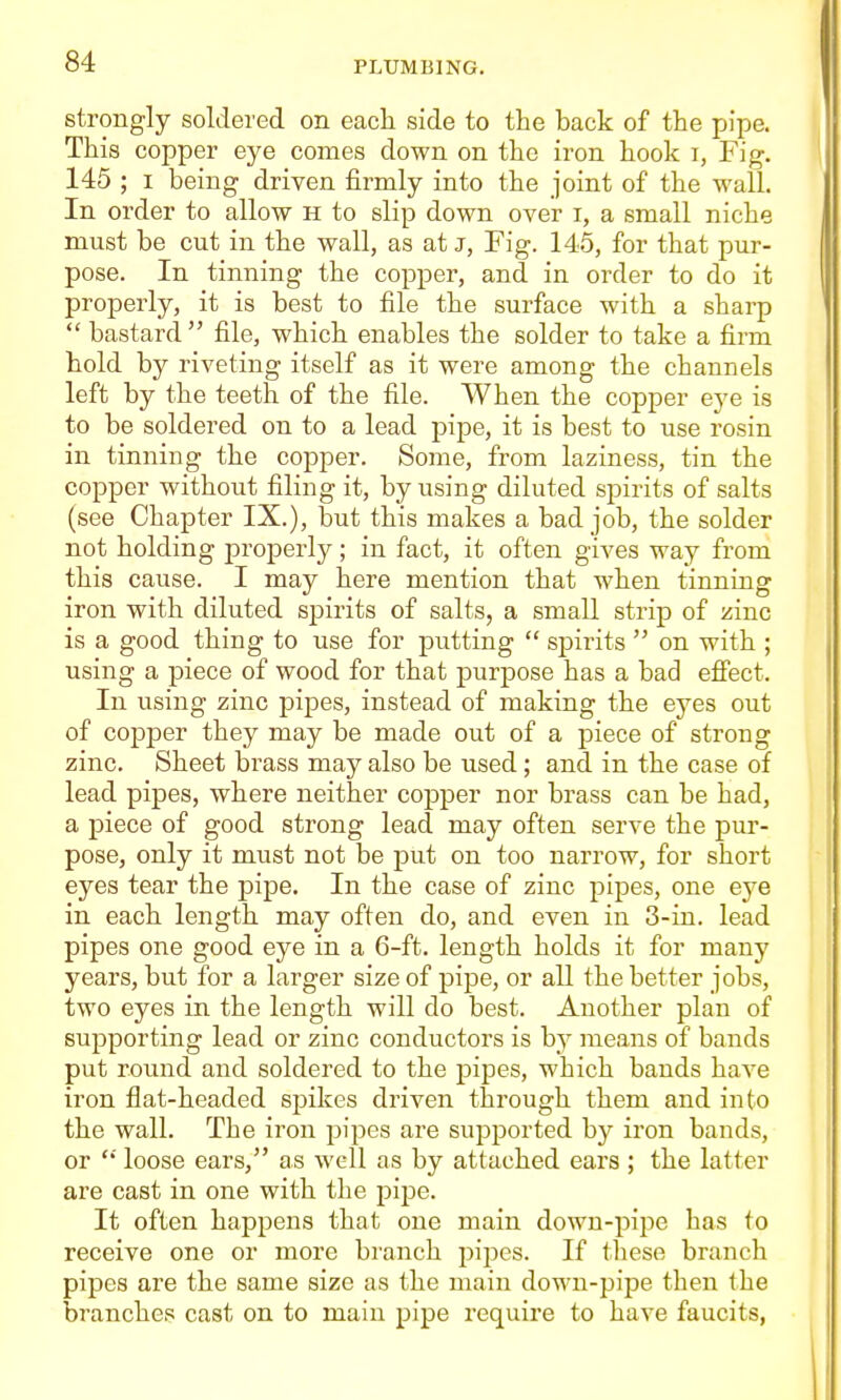 strongly soldered on each side to the back of the pipe. This copper eye comes down on the iron hook i, Fig. 145 ; I being driven firmly into the joint of the wall. In order to allow H to slip down over i, a small niche must be cut in the wall, as at J, Fig. 145, for that pur- pose. In tinning the copper, and in order to do it properly, it is best to file the surface with a sharp  bastard  file, which enables the solder to take a firm hold by riveting itself as it were among the channels left by the teeth of the file. When the copper eye is to be soldered on to a lead pipe, it is best to use rosin in tinning the copper. Some, from laziness, tin the copper without filing it, by using diluted spirits of salts (see Chapter IX.), but this makes a bad job, the solder not holding properly; in fact, it often gives way from this cause. I may here mention that when tinning iron with diluted spirits of salts, a small strip of zinc is a good thing to use for putting  spirits  on with ; using a -piece of wood for that purpose has a bad efiect. In using zinc pipes, instead of making the eyes out of copper they may be made out of a piece of strong zinc. Sheet brass may also be used ; and in the case of lead pipes, where neither copper nor brass can be had, a piece of good strong lead may often serve the pur- pose, only it must not be put on too narrow, for short eyes tear the pipe. In the case of zinc pipes, one eye in each length may often do, and even in 3-in. lead pipes one good eye in a 6-ft. length holds it for many years, but for a larger size of pipe, or all the better jobs, two eyes in the length will do best. Another plan of supporting lead or zinc conductors is by means of bands put round and soldered to the pipes, which bands have iron flat-headed spikes driven through them and into the wall. The iron pipes are supported by iron bands, or  loose ears, as well as by attached ears ; the latter are cast in one with the pipe. It often happens that one main down-pipe has to receive one or more branch pipes. If these branch pipes are the same size as the main down-pipe then the branches cast on to main pipe require to have faucits,