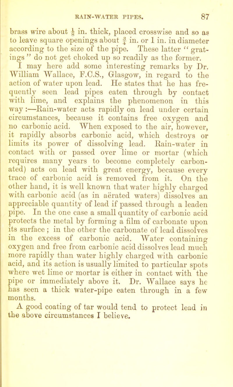 brass wire about ^ in, thick, placed crosswise and so as to leave square openings about f in. or 1 in. in diameter according to the size of the pipe. These latter  grat- ings  do not get choked up so readily as the former. I may here add some interesting remarks by Dr. William Wallace, F.C.S., Grlasgow, in regard to the action of water upon lead. He states that he has fre- quently seen lead pipes eaten through by contact with lime, and explains the phenomenon in this way:—Rain-water acts rapidly on lead under certain circumstances, because it contains free oxygen and no carbonic acid. When exposed to the air, however, it rapidly absorbs carbonic acid, which destroys or limits its power of dissolving lead. Rain-water in contact with or passed over lime or mortar (which requires many years to become completely carbon- ated) acts on lead with great energy, because every trace of carbonic acid is removed from it. On the other hand, it is well known that water highly charged with carbonic acid (as in aerated waters) dissolves an appreciable quantity of lead if passed through a leaden pipe. In the one case a small quantity of carbonic acid protects the metal by forming a film of carbonate upon its surface ; in the other the carbonate of lead dissolves in the excess of carbonic acid. Water containing oxygen and free from carbonic acid dissolves lead much more rapidly than water highly charged with carbonic acid, and its action is usually limited to particular spots where wet lime or mortar is either in contact with the pipe or immediately above it. Dr. Wallace says he has seen a thick water-pipe eaten through in a few months. A good coating of tar would tend to protect lead in the above circumstances I believe.